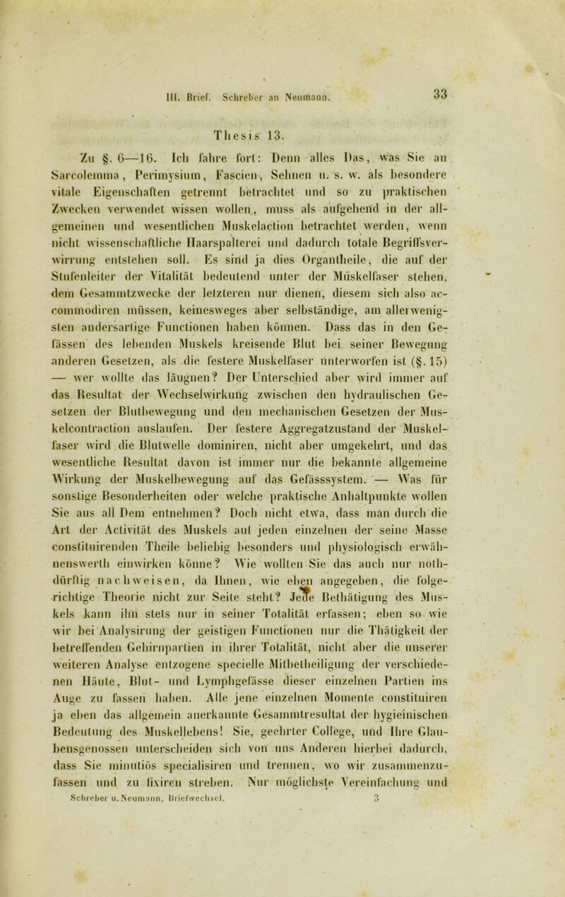 Thesis 13. Zu §.6—16. Ich fahre fort: Demi alles Das, was Sie an Sarcolemma , Perimysium, Fascien, Sehnen u. s. w. als besondere vitale Eigenschaften getrennt betrachtet und so zu praktischen Zwecken verwendet wissen wollen , muss als aufgehend in der all- gemeinen und wesentlichen Muskelaction betrachtet werden, wenn V * nicht wissenschaftliche Haarspalterei und dadurch totale Begriffsver- wirrung entstehen soll. Es sind ja dies Organtheile, die auf der Stufenleiter der Vitalität bedeutend unter der Muskelfaser stehen, dem Gesammtzwecke der letzteren nur dienen, diesem sich also ac- commodiren müssen, keinesweges aber selbständige, am allerwenig- sten andersartige Functionen haben können. Dass das in den Ge- lassen des lebenden Muskels kreisende Blut bei seiner Bewegung anderen Gesetzen, als die festere Muskelfaser unterworfen ist (§.15) — wer wollte das läugnen? Der Unterschied aber wird immer auf das Resultat der Wechselwirkung zwischen den hydraulischen Ge- setzen der Blutbewegung und den mechanischen Gesetzen der Mus- kelcontraction auslaufen. Der festere Aggregatzustand der Muskel- faser wird die Blutwelle dominiren, nicht aber umgekehrt, und das wesentliche Resultat davon ist immer nur die bekannte allgemeine Wirkung der Muskelbewegung auf das Gefässsystem. — Was für sonstige Besonderheiten oder welche praktische Anhaltpunkte wollen Sie aus all Dem entnehmen? Doch nicht etwa, dass man durch die Art der Activität des Muskels aul jeden einzelnen der seine Masse constituirenden Theile beliebig besonders und physiologisch erwäh- nenswerth einwirken könne? Wie wollten Sie das auch nur notli- dürflig nach weisen, da Ihnen, wie eben angegeben, die folge- richtige Theorie nicht zur Seile steht? Jele Bethätigung des Mus- kels kann ihn stets nur in seiner Totalität erfassen; eben so wie wir bei Analysirung der geistigen Functionen nur die Thätigkeit der betreffenden Gehirnpartien in ihrer Totalität, nicht aber die unserer weiteren Analyse entzogene specielle Mitbetheiligung der verschiede- nen Häute, Blut- und Lymphgefässe dieser einzelnen Partien ins Auge zu fassen haben. Alle jene einzelnen Momente constituiren ja eben das allgemein anerkannte Gesammlresultal der hygieinischen Bedeutung des Muskellebens! Sie, geehrter College, und Ihre Glau- bensgenossen unterscheiden sich von uns Anderen hierbei dadurch, dass Sie minutiös specialisiren und trennen, wo wir zusammenzu- fassen und zu lixiren streben. Nur möglichste Vereinfachung und Schieber u.Neumnnn, Uricfwcchsel. o