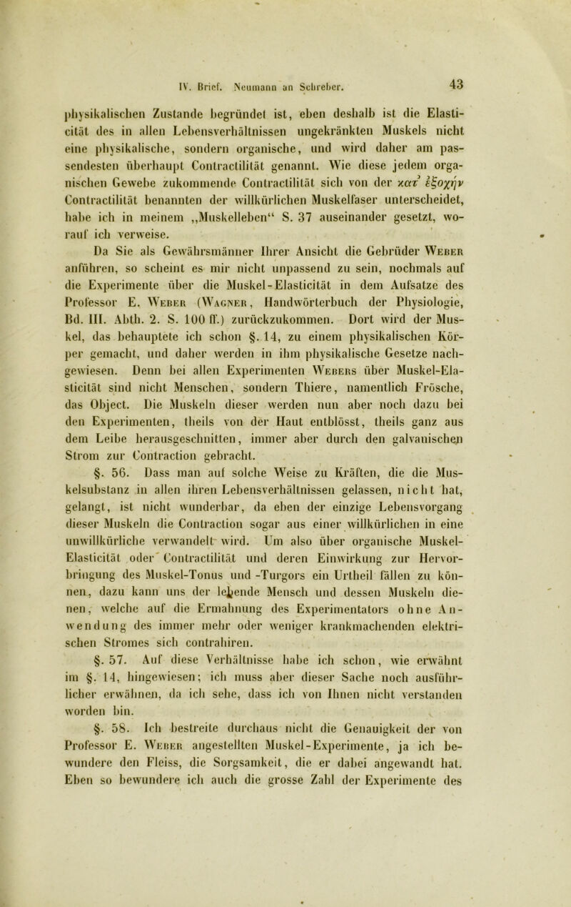 physikalischen Zustande begründet ist, eben deshalb ist die Elasti- cität des in allen Lehensverhältnissen ungekränkten Muskels nicht eine physikalische, sondern organische, und wird daher am pas- sendesten überhaupt Contractilität genannt. Wie diese jedem orga- nischen Gewebe zukommende Contractilität sich von der xcct Contractilität benannten der willkürlichen Muskelfaser unterscheidet, habe ich in meinem „Muskelleben“ S. 37 auseinander gesetzt, wo- rauf ich verweise. Da Sie als Gewährsmänner Ihrer Ansicht die Gebrüder Weber r ' f • . anführen, so scheint es mir nicht unpassend zu sein, nochmals auf die Experimente über die Muskel-Elasticität in dem Aufsatze des Professor E. Weber (Wagner, Handwörterbuch der Physiologie, Bd. III. Abth. 2. S. 100 fl.) zurückzukommen. Dort wird der Mus- kel, das behauptete ich schon §. 14, zu einem physikalischen Kör- per gemacht, und daher werden in ihm physikalische Gesetze nach- gewiesen. Denn bei allen Experimenten Webers über Muskel-Ela- sticität sind nicht Menschen, sondern Thiere, namentlich Frösche, das Object. Die Muskeln dieser werden nun aber noch dazu bei den Experimenten, tlieils von der Haut entblösst, theils ganz aus dem Leibe herausgeschnitten, immer aber durch den galvanischen Strom zur Contraction gebracht. i §. 56. Dass man auf solche Weise zu Kräften, die die Mus- kelsubstanz in allen ihren Lebensverhältnissen gelassen, nicht hat, gelangt, ist nicht wunderbar, da eben der einzige Lebensvorgang dieser Muskeln die Contraction sogar aus einer willkürlichen in eine unwillkürliche verwandelt' wird. Um also über organische Muskel- Elasticität oder Contractilität und deren Einwirkung zur Hervor- bringung des Muskel-Tonus und -Turgors ein Urtheil fällen zu kön- nen, dazu kann uns der lebende Mensch und dessen Muskeln die- nen , welche auf die Ermahnung des Experimentators ohne A n - Wendung des immer mehr oder weniger krankmachenden elektri- schen Stromes sich contrahiren. §.57. Auf diese Verhältnisse habe ich schon, wie erwähnt im §. 14, hingewiesen; ich muss aber dieser Sache noch ausführ- licher erwähnen, da ich sehe, dass ich von Ihnen nicht verstanden worden bin. §. 58. Ich bestreite durchaus nicht die Genauigkeit der von Professor E. Weber angestellten Muskel-Experimente, ja ich be- wundere den Fleiss, die Sorgsamkeit, die er dabei angewandt hat. Eben so bewundere ich auch die grosse Zahl der Experimente des
