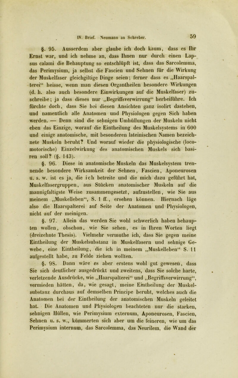 §. 95. Ausserdem aber glaube ich doch kaum, dass es Ihr Ernst war, und ich nehme an, dass Ihnen nur durch einen Lap- sus calami die Behauptung so entschlüpft ist, dass das Sarcolemma, das Perimysium, ja selbst die Fascien und Sehnen für die Wirkung der Muskelfaser gleichgiltige Dinge seien; ferner dass es .,Haarspal- terei“ heisse, wenn man diesen Organtheilen besondere Wirkungen (d. h. also auch besondere Einwirkungen auf die Muskelfaser) zu- schreibe ; ja dass dieses nur „Begriffsverwirrung“ herbeiführe. Ich fürchte doch, dass Sie bei diesen Ansichten ganz isolirt dastehen, und namentlich alle Anatomen und Physiologen gegen Sich haben werden. — Denn sind die sehnigen Umhüllungen der Muskeln nicht eben das Einzige, worauf die Eintheilung des Muskelsystems in 600 und einige anatomische, mit besonderen lateinischen Namen bezeich- nete Muskeln beruht? Und worauf wieder die physiologische (loco- motorische) Einzelwirkung des anatomischen Muskels sich basi- ren soll? (§. 143). §. 96. Diese in anatomische Muskeln das Muskelsystem tren- nende besondere Wirksamkeit der Sehnen, Fascien, Aponeurosen u. s. w. ist es ja, die ich betreite und die mich dazu geführt hat, Muskelfasergruppen, aus Stücken anatomischer Muskeln auf die mannigfaltigste Weise zusammengesetzt, aufzustellen, wie Sie aus meinem „Muskelleben“, S. 1 ff., ersehen können. Hiernach läge also die Haarspalterei auf Seite der Anatomen und Physiologen, nicht auf der meinigen. §. 97. Allein das werden Sie wohl schwerlich haben behaup- ten wollen, obschon, wie Sie sehen, es in Ihren Worten liegt (dreizehnte Thesis). Vielmehr vermuthe ich, dass Sie gegen meine Eintheilung der Muskelsubstanz in Muskelfasern und sehnige Ge- webe, eine Eintheilung, die ich in meinem „Muskelleben“ S. 11 aufgestellt habe, zu Felde ziehen wollten. §. 98. Dann wäre es aber erstens wohl gut gewesen, dass Sie sich deutlicher ausgedrückt und zweitens, dass Sie solche harte, verletzende Ausdrücke, wie „Haarspalterei“ und „Begriffsverwirrung“, vermieden hätten, da, wie gesagt, meine Eintheilung der Muskel- substanz durchaus auf demselben Principe beruht, welches auch die Anatomen bei der Eintheilung der anatomischen Muskeln geleitet hat. Die Anatomen und Physiologen beachteten nur die starken, sehnigen Hüllen, wie Perimysium externum, Aponeurosen, Fascien, Sehnen u. s. w., kümmerten sich aber um die feineren, wie um das Perimysium internum, das Sarcolemma, das Neurilem, die Wand der