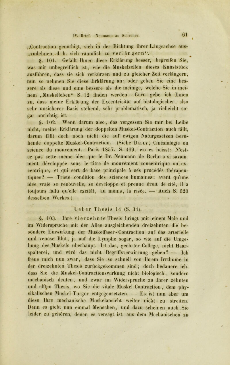 „Contraction genöthigt, sich in der Richtung ihrer Längsachse aus- „zudehnen, d. h. sich räumlich zu verlängern“. §. 101. Gefällt Ihnen diese Erklärung besser, begreifen Sie, was mir unbegreiflich ist, wie die Muskelzellen dieses Kunststück ausführen, dass sie sich verkürzen und zu gleicher Zeit verlängern, nun so nehmen Sie diese Erklärung an; oder geben Sie eine bes- sere als diese und eine bessere als die mehlige, welche Sie in mei- nem „Muskelleben“ S. 12 finden werden. Gern gebe ich Ihnen zu, dass meine Erklärung der Excentricität auf histologischer, also sehr unsicherer Basis stehend, sehr problematisch, ja vielleicht so- gar unrichtig ist. §. 102. Wenn darum also, das vergessen Sie mir bei Leibe nicht, meine Erklärung der doppelten Muskel-Contraction auch fällt, darum fällt doch noch nicht die auf ewigen Naturgesetzen beru- hende doppelte Muskel-Contraction. (Siehe Dally, Cinesiologie ou Science du mouvement. Paris 1857. S. 469, wo es heisst: N’est- ce pas cette meine idee que le Dr. Neumann de Berlin a si savam- ment developpöe sous le titre de mouvement concentrique ou ex- eentrique, et qui sert de base principale ä ses procedes therapeu- tiques? — Triste condition des Sciences humaines: avant qu’une idee vraie se renouvelle, se developpe et prenne droit de eite, il a toujours fallu qu’elle excität, au moins, la risee. — Auch S. 620 desselben Werkes.) lieber Thesis 14 (S. 34). §. 103. Ihre vierzehnte Thesis bringt mit einem Male und im Widerspruche mit der Alles ausgleichenden dreizehnten die be- sondere Einwirkung der Muskelfaser-Contraction auf das arterielle und venöse Blut, ja auf die Lymphe sogar, so wie auf die Umge- bung des Muskels überhaupt. Ist das, geehrter College, nicht Haar- spalterei, und wird das nicht Begriffsverwirrung geben? — Ich freue mich nun zwar, dass Sie so schnell von Ihrem Irrthumc in • der dreizehnten Thesis zurückgekommen sind; doch bedauere ich, dass Sie die Muskel-Contractionswirkung nicht biologisch, sondern mechanisch deuten, und zwar im Widerspruche zu Ihrer zehnten und elften Thesis, wo Sie die vitale Muskel-Contraction, dem phy- sikalischen Muskel-Turgor entgegensetzten. — Es ist nun aber um diese Ihre mechanische Muskelansicht weiter nicht zu streiten. Denn es giebt nun einmal Menschen, und dazu scheinen auch Sie leider zu gehören, denen es versagt ist, aus dem Mechanischen zu