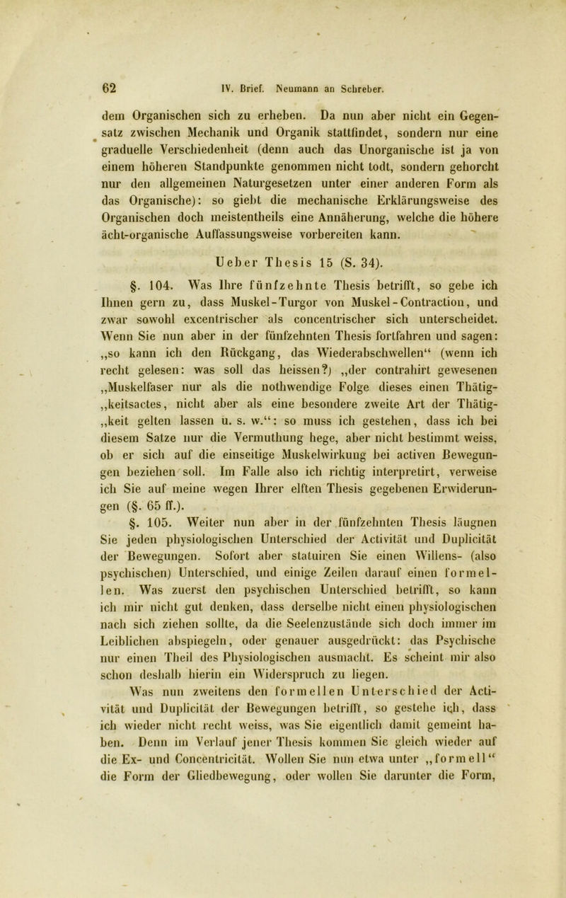 dem Organischen sich zu erheben. Da nun aber nicht ein Gegen- satz zwischen Mechanik und Organik stattfindet, sondern nur eine graduelle Verschiedenheit (denn auch das Unorganische ist ja von einem höheren Standpunkte genommen nicht todt, sondern gehorcht nur den allgemeinen Naturgesetzen unter einer anderen Form als das Organische): so giebt die mechanische Erklärungsweise des Organischen doch meistentheils eine Annäherung, welche die höhere ächt-organische Auffassungsweise vorbereilen kann. Ueber Thesis 15 (S. 34). §. 104. Was Ihre fünfzehnte Thesis betrifft, so gehe ich Ihnen gern zu, dass Muskel-Turgor von Muskel - Contraction, und zwar sowohl excent.rischer als concentrischer sich unterscheidet. Wenn Sie nun aber in der fünfzehnten Thesis fortfahren und sagen: ,,so kann ich den Rückgang, das Wiederabschwellen“ (wenn ich recht gelesen: was soll das heissen?) ,,der contrahirt gewesenen „Muskelfaser nur als die nothwendige Folge dieses einen Thätig- „keitsactes, nicht aber als eine besondere zweite Art der Thätig- ,,keit gelten lassen u. s. w.“: so muss ich gestehen, dass ich bei diesem Satze nur die Vermuthung hege, aber nicht bestimmt weiss, ob er sich auf die einseitige Muskelwirkung hei activen Bewegun- gen beziehen soll. Im Falle also ich richtig interpretirt, verweise ich Sie auf meine wegen Ihrer elften Thesis gegebenen Erwiderun- gen (§. 65 ff.). §. 105. Weiter nun aber in der fünfzehnten Thesis läugnen Sie jeden physiologischen Unterschied der Activität und Duplicität der Bewegungen. Sofort aber statuiren Sie einen Willens- (also psychischen) Unterschied, und einige Zeilen darauf einen formel- len. Was zuerst den psychischen Unterschied betrifft, so kann ich mir nicht gut denken, dass derselbe nicht einen physiologischen nach sich ziehen sollte, da die Seelenzustände sich doch immer im Leiblichen abspiegeln, oder genauer ausgedrückt: das Psychische 9 nur einen Theil des Physiologischen ausmacht. Es scheint mir also schon deshalb hierin ein Widerspruch zu liegen. Was nun zweitens den formellen Unterschied der Acti- vität und Duplicität der Bewegungen betrifft, so gestehe ich, dass ich wieder nicht recht weiss, was Sie eigentlich damit gemeint ha- ben. Denn im Verlauf jener Thesis kommen Sie gleich wieder auf die Ex- und Concentricität. Wollen Sie nun etwa unter „formell“ die Form der Gliedbewegung, oder wollen Sie darunter die Form,