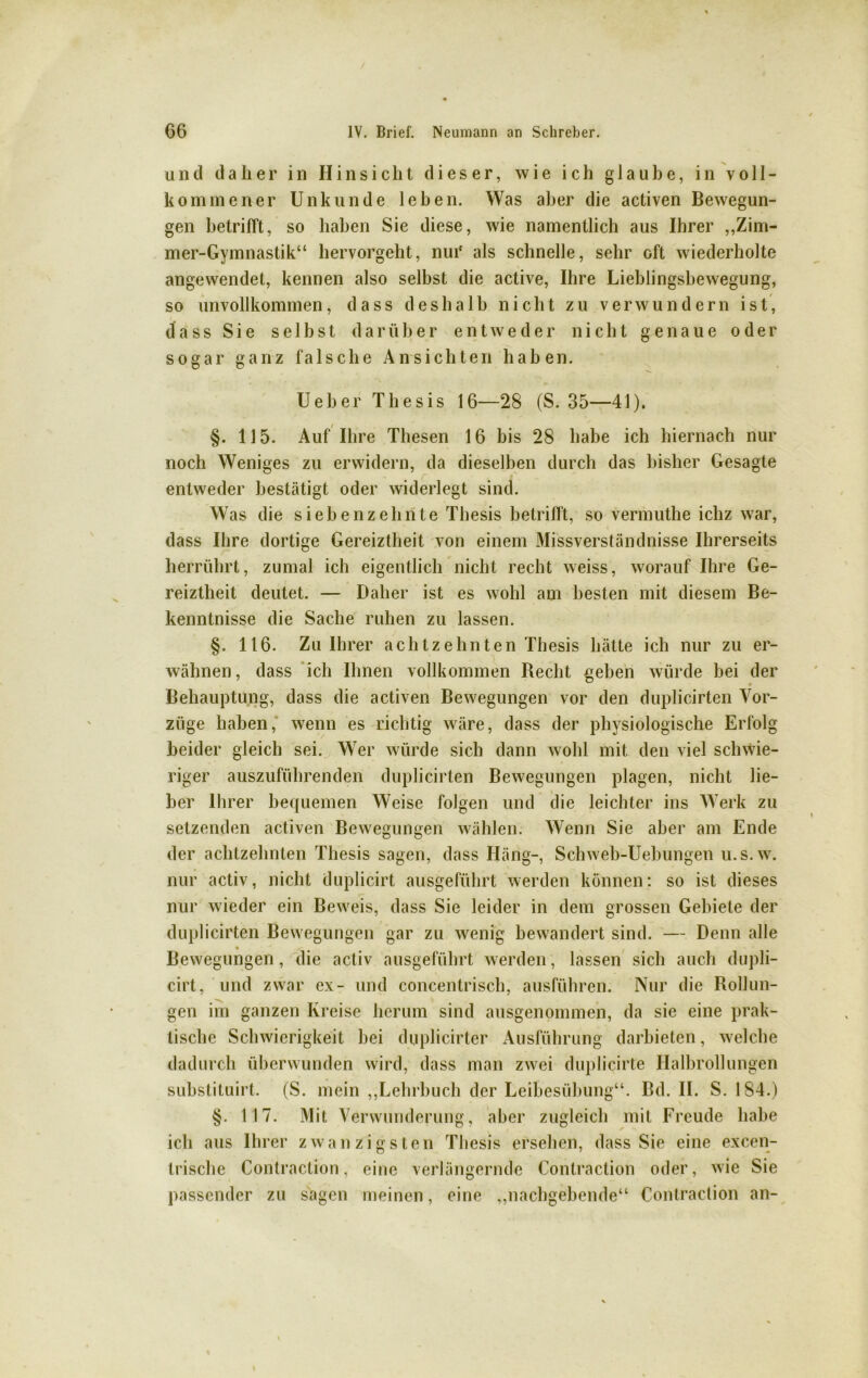 und daher in Hinsicht dieser, wie ich glaube, in voll- kommener Unkunde leben. Was aber die activen Bewegun- gen betrifft, so haben Sie diese, wie namentlich aus Ihrer „Zim- mer-Gymnastik“ hervorgeht, nui* als schnelle, sehr oft wiederholte angewendet, kennen also selbst die active, Ihre Lieblingsbewegung, so unvollkommen, dass deshalb nicht zu verwundern ist, dass Sie selbst darüber entweder nicht genaue oder sogar ganz falsche Ansichten haben. Ueber Thesis 16—28 (S. 35—41). §. 115. Auf Ihre Thesen 16 bis 28 habe ich hiernach nur noch Weniges zu erwidern, da dieselben durch das bisher Gesagte entweder bestätigt oder widerlegt sind. Was die siebenzehnte Thesis betrifft, so vermuthe ichz war, dass Ihre dortige Gereiztheit von einem Missverständnisse Ihrerseits herrührt, zumal ich eigentlich nicht recht weiss, worauf Ihre Ge- reiztheit deutet. — Daher ist es wohl am besten mit diesem Be- kenntnisse die Sache ruhen zu lassen. §. 116. Zu Ihrer achtzehnten Thesis hätte ich nur zu er- wähnen , dass ich Ihnen vollkommen Hecht geben würde bei der Behauptung, dass die activen Bewegungen vor den duplicirten Vor- züge haben, wenn es richtig wäre, dass der physiologische Erfolg beider gleich sei. Wer würde sich dann wohl mit den viel schwie- riger auszuführenden duplicirten Bewegungen plagen, nicht lie- ber Ihrer bequemen Weise folgen und die leichter ins Werk zu setzenden activen Bewegungen wählen. Wenn Sie aber am Ende der achtzehnten Thesis sagen, dass Häng-, Schweb-Uebungen u.s.w. nur activ, nicht duplicirt ausgeführt werden können: so ist dieses nur wieder ein Beweis, dass Sie leider in dem grossen Gebiete der duplicirten Bewegungen gar zu wenig bewandert sind. — Denn alle Bewegungen , die activ ausgeführt werden, lassen sich auch dupli- cirt, und zwar ex- und concentrisch, ausführen. Nur die Rollun- gen im ganzen Ivi ’eise herum sind ausgenommen, da sie eine prak- tische Schwierigkeit bei duplicirter Ausführung darbieten, welche dadurch überwunden wird, dass man zwei duplicirte Halbrollungen substituirt. (S. mein „Lehrbuch der Leibesübung“. Bd. II. S. 184.) §. 117. Mit Verwunderung, aber zugleich mit Freude habe ich aus Ihrer zwanzigsten Thesis ersehen, dass Sie eine excen- trische Contraction, eine verlängernde Contraction oder, wie Sie passender zu sagen meinen, eine „nachgebende“ Contraction an-