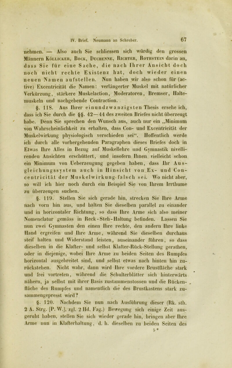 / 0 • nehmen. — Also auch Sie schliessen sich würdig den grossen Männern Köllicker, Bock, Duchenne, Richter, Rothstein darin anr dass Sie für eine Sache, die nach Ihrer A n s i c h t doch noch nicht rechte Existenz hat, doch wieder einen neuen Namen a u fs t e 11 e n. Nun haben wir also schon für (ac- tive) Excentricität die Namen: verlängerter Muskel mit natürlicher Verkürzung, stärkere Muskelaction, Moderatoren, Bremser, Halte- muskeln und nachgehende Contraction. §. 118. Aus Ihrer einundzwa nzigsten Thesis erseheich, dass ich Sie durch die §§. 42 — 44 des zweiten Briefes nicht überzeugt habe. Denn Sie sprechen den Wunsch aus, auch nur ein „Minimum von Wahrscheinlichkeit zu erhalten, dass Con- und Excentricität der Muskelwirkung physiologisch verschieden sei“. Hoffentlich werde ich durch alle vorhergehenden Paragraphen dieses Briefes doch in Etwas Ihre Alles in Bezug auf Muskellehre und Gymnastik nivelli- renden Ansichten erschüttert, und insofern Ihnen vielleicht schon ein Minimum von Ueberzeugung gegeben haben, dass Ihr Aus- gleichungssystem auch in Hinsicht von Ex- und Con- cen tri cität der Muskelwirkung* falsch sei. Wo nicht aber, so will ich hier noch durch ein Beispiel Sie von Ihrem Irrthume zu überzeugen suchen. §. 119. Stellen Sie sich gerade hin, strecken Sie Ihre Arme nach vorn hin aus, und halten Sie dieselben parallel zu einander und in horizontaler Richtung, so dass Ihre Arme sich also meiner Nomenclatur gemäss in Reck-Steh-Haltung befinden. Lassen Sie nun zwei Gymnasten den einen Ihre rechte, den andern Ihre linke Hand ergreifen und Ihre Arme, während Sie dieselben durchaus steif halten und Widerstand leisten, auseinander führen, so dass dieselben in die Ivlafter- und selbst Klafter-Rück-Stellung gerathen, oder in diejenige, wobei Ihre Arme zu beiden Seiten des Rumpfes horizontal ausgebreitet sind, und selbst etwas nach hinten hin zu- rückstehen. Nicht wahr, dann wird Ihre vordere Brustfläche stark und frei vortreten, während die Schulterblätter sich hinterwärts nähern, ja seihst mit ihrer Basis zustainmenstossen und die Rücken- _ $ fläche des Rumpfes und namentlich die des Brustkastens stark zu- sammengepresst wird? §. 120. Nachdem Sie nun nach Ausführung dieser (Rk. sth. 2 A. Strg. [P. W.], zgl. 2Hd. Fag.) Bewegung sich einige Zeit aus- geruht haben, stellen Sie sich wieder gerade hin, bringen aber Ihre Arme nun in Klafterhaltung, d. h. dieselben zu beiden Seiten des 5*