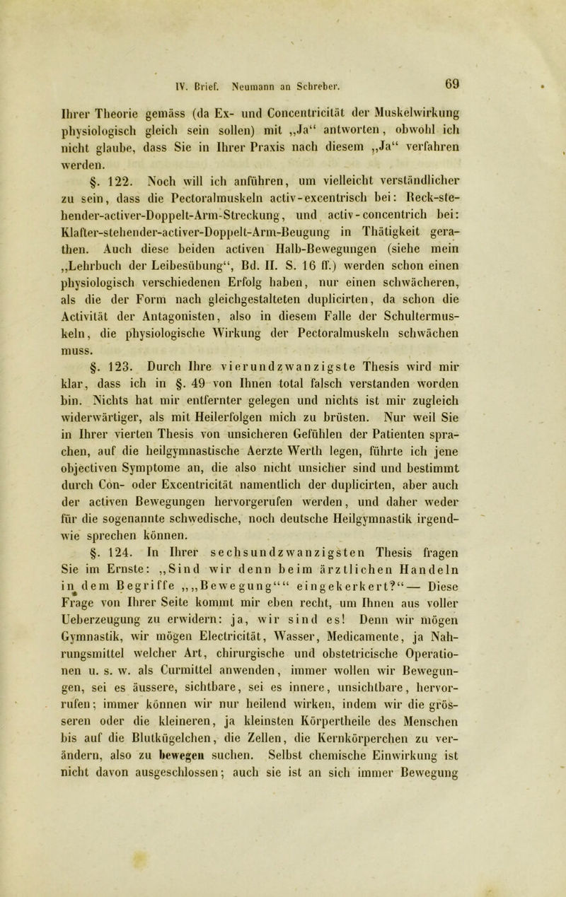 Ihrer Theorie gemäss (da Ex- und Concentricität der Muskelwirkung physiologisch gleich sein sollen) mit „Ja“ antworten, obwohl ich nicht glaube, dass Sie in Ihrer Praxis nach diesem „Ja“ verfahren werden. §. 122. Noch will ich anführen, um vielleicht verständlicher zu sein, dass die Pectoralmuskeln activ-excentrisch bei: Beck-ste- hender-activer-Doppelt-Arm-Streckung, und activ-concentrich bei: Klafter-stehender-activer-Doppelt-Arm-Beugung in Thätigkeit gera- then. Auch diese beiden activen Ilalb-Bewegungen (siehe mein „Lehrbuch der Leibesübung“, Bd. II. S. 16 ff.) werden schon einen physiologisch verschiedenen Erfolg haben, nur einen schwächeren, als die der Form nach gleichgestalteten duplicirten, da schon die Activität der Antagonisten, also in diesem Falle der Schultermus- keln, die physiologische Wirkung der Pectoralmuskeln schwächen muss. §. 123. Durch Ihre vierundzwanzigste Thesis wird mir klar, dass ich in §. 49 von Ihnen total falsch verstanden worden bin. Nichts hat mir entfernter gelegen und nichts ist mir zugleich widerwärtiger, als mit Heilerfolgen mich zu brüsten. Nur weil Sie in Ihrer vierten Thesis von unsicheren Gefühlen der Patienten spra- chen, auf die heilgymnastische Aerzte Werth legen, führte ich jene objectiven Symptome an, die also nicht unsicher sind und bestimmt durch Con- oder Excentricität namentlich der duplicirten, aber auch der activen Bewegungen hervorgerufen werden, und daher weder für die sogenannte schwedische, noch deutsche Heilgymnastik irgend- wie sprechen können. §. 124. In Ihrer sechsundzwanzigsten Thesis fragen Sie im Ernste: „Sind wir denn beim ärztlichen Handeln in^dem Begriffe „„Bewegung““ eingekerkert?“— Diese Frage von Ihrer Seite kommt mir eben recht, um Ihnen aus voller Ueberzeugung zu erwidern: ja, wir sind es! Denn wir mögen Gymnastik, wir mögen Electricität, Wasser, Medicamente, ja Nah- rungsmittel welcher Art, chirurgische und obstetricische Operatio- nen u. s. w. als Curmittel anwenden, immer wollen wir Bewegun- gen, sei es äussere, sichtbare, sei es innere, unsichtbare, hervor- rufen; immer können wir nur heilend wirken, indem wir die grös- seren oder die kleineren, ja kleinsten Körperlheile des Menschen bis auf die Blutkügelchen, die Zellen, die Kernkörperchen zu ver- ändern, also zu bewegen suchen. Selbst chemische Einwirkung ist nicht davon ausgeschlossen; auch sie ist an sich immer Bewegung