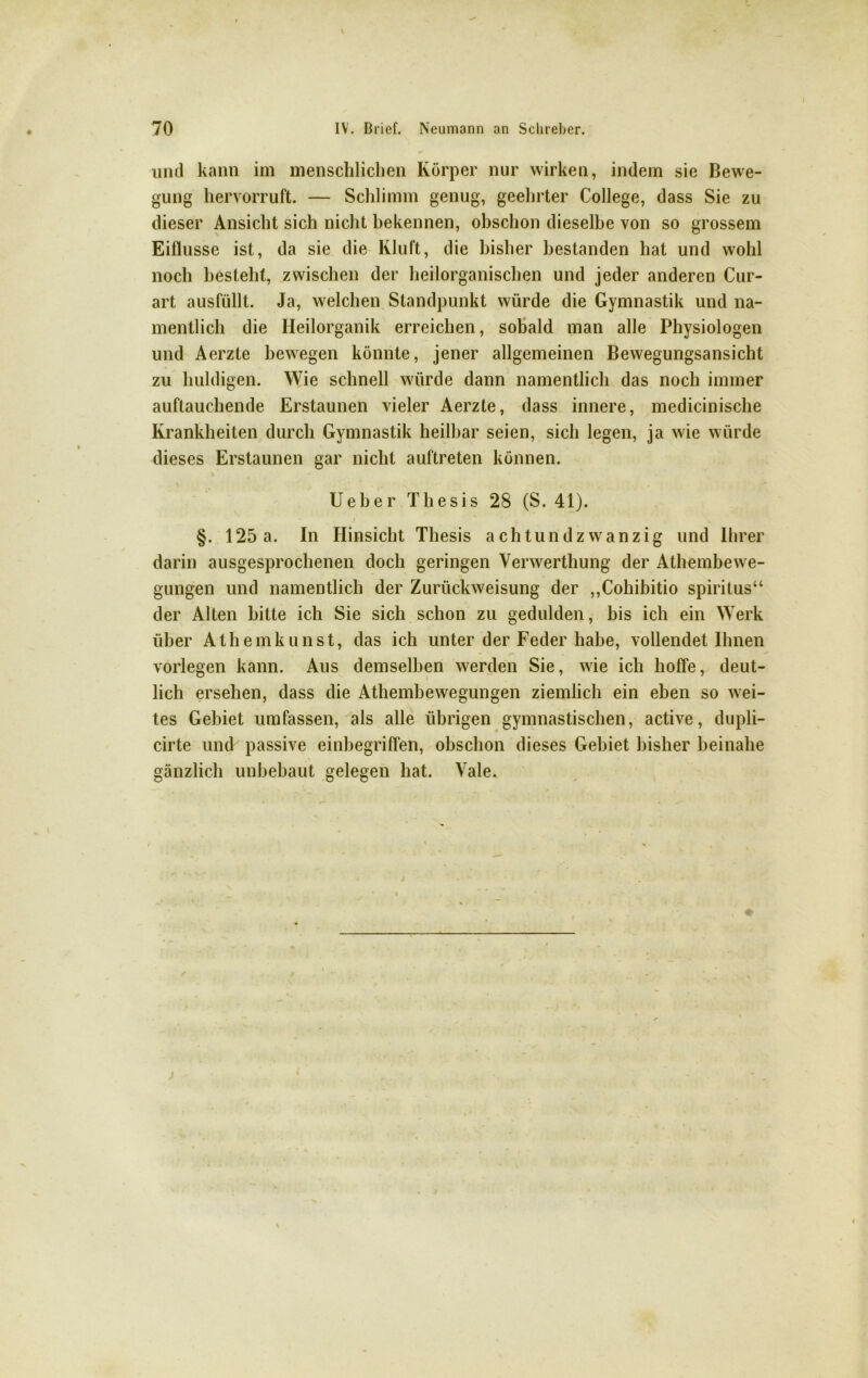 und kann im menschlichen Körper nur wirken, indem sie Bewe- gung hervorruft. — Schlimm genug, geehrter College, dass Sie zu dieser Ansicht sich nicht bekennen, obschon dieselbe von so grossem Eiflusse ist, da sie die Kluft, die bisher bestanden hat und wohl noch besteht, zwischen der heilorganischen und jeder anderen Cur- art ausfüllt. Ja, welchen Standpunkt würde die Gymnastik und na- mentlich die Heilorganik erreichen, sobald man alle Physiologen und Aerzte bewegen könnte, jener allgemeinen Bewegungsansicht zu huldigen. Wie schnell würde dann namentlich das noch immer auftauchende Erstaunen vieler Aerzte, dass innere, medicinische Krankheiten durch Gymnastik heilbar seien, sich legen, ja wie würde dieses Erstaunen gar nicht auftreten können. Ueber Thesis 28 (S. 41). §. 125a. In Hinsicht Thesis achtundzwanzig und Ihrer darin ausgesprochenen doch geringen Yerwerthung der Athembewe- gungen und namentlich der Zurückweisung der „Cohibitio Spiritus“ der Alten bitte ich Sie sich schon zu gedulden, bis ich ein Werk über Athemkunst, das ich unter der Feder habe, vollendet Ihnen vorlegen kann. Aus demselben werden Sie, wie ich hoffe, deut- lich ersehen, dass die Athembewegungen ziemlich ein eben so wei- tes Gebiet umfassen, als alle übrigen gymnastischen, active, dupli- cirte und passive einbegriffen, obschon dieses Gebiet bisher beinahe gänzlich unbebaut gelegen hat. Vale. ✓
