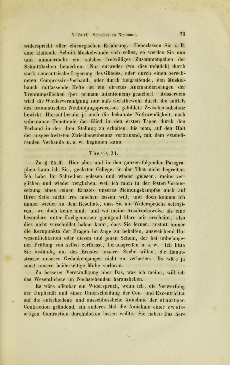widerspricht aller chirurgischen Erfahrung. Ueberlassen Sic z. B. eine klaffende Schnitt-Muskelwunde sich selbst, so werden Sie nun und nimmermehr ein solches freiwilliges Zusammengehen der Schnittflächen bemerken. Nur entweder (wo dies möglich) durch stark concentrische Lagerung des Gliedes, oder durch einen berech- neten Compressiv - Verband, oder durch tiefgreifende, den Muskel- bauch mitfassende Hefte ist ein directes Aneinanderbringen der Trennungsflächen (per primam intentionem) gesichert. Ausserdem wird die Wiedervereinigung nur aufs Gerathewohl durch die mittels des traumatischen Neubildungsprocesses gebildete Zwischensubstanz bewirkt. Hierauf beruht ja auch die bekannte Nothwendigkeit, nach subcutaner Tenotomie das Glied in den ersten Tagen durch den Verband in der alten Stellung zu erhalten, bis man, auf den Halt der ausgeschwitzten Zwischensubstanz vertrauend, mit dem extendi- renden Verbände u. s. w. beginnen kann. Thesis 34. Zu §. 65 ff. Hier aber und in den ganzen folgenden Paragra- phen kann ich Sie, geehrter College, in der That nicht begreifen. Ich habe Ihr Schreiben gelesen und wieder gelesen, meins ver- glichen und wieder verglichen, weil ich mich in der festen Voraus- setzung eines reinen Ernstes unseres Meinungskampfes auch auf Ihrer Seite nicht irre machen lassen will, und doch komme ich immer wieder zu dem Resultate, dass Sie mir Widersprüche octroyi- ren, wo doch keine sind, und wo meine Ausdrucksweise als eine besonders unter Fachgenossen genügend klare mir erscheint, also dies nicht verschuldet haben kann, dass Sie ferner, anstatt immer die Kernpunkte der Fragen im Auge zu behalten, ausweichend Un- wesentlichkeiten oder diesen und jenen Schein, der bei unbefange- ner Prüfung von selbst zerfliesst, herausgreifen u. s. w. Ich bitte Sie inständig um des Ernstes unserer Sache willen, die Haupt- strasse unseres Gedankenganges nicht zu verlassen. Es wäre ja sonst unsere beiderseitige Mühe verloren. Zu besserer Verständigung über Das, was ich meine, will ich das Wesentlichste im Nachstehenden herausheben. Es wäre offenbar ein Widerspruch, wenn ich, die Verwerfung der Duplicität und einer Unterscheidung der Con- und Excentricität auf die entschiedene und ausschliessliche Annahme der ein artigen Contraction gründend, ein anderes Mal die Annahme einer zweit- artigen Contraction durchblicken lassen wollte. Sie haben Das her-