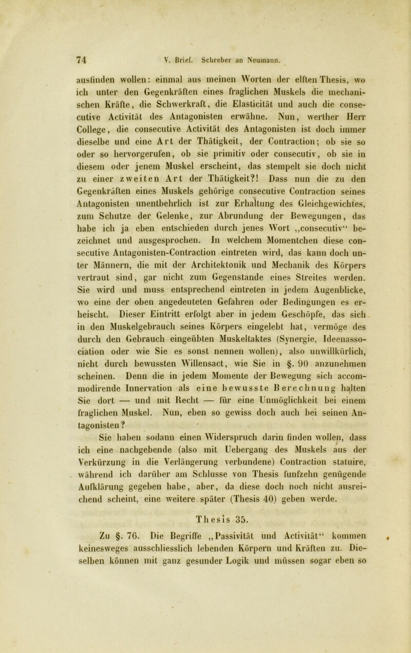 ausfinden wollen: einmal aus meinen Worten der elften Thesis, wo ich unter den Gegenkräften eines fraglichen Muskels die mechani- schen Kräfte, die Schwerkraft, die Elasticität und auch die conse- cutive Activität des Antagonisten erwähne. Nun, werther Herr College, die consecutive Activität des Antagonisten ist doch immer dieselbe und eine Art der Thätigkeit, der Contraction; ob sie so oder so hervorgerufen, ob sie primitiv oder consecutiv, ob sie in diesem oder jenem Muskel erscheint, das stempelt sie doch nicht zu einer zweiten Art der Thätigkeit?! Dass nun die zu den Gegenkräften eines Muskels gehörige consecutive Contraction seines Antagonisten unentbehrlich ist zur Erhaltung des Gleichgewichtes, zum Schutze der Gelenke, zur Abrundung der Bewegungen, das habe ich ja eben entschieden durch jenes Wort ,,consecutiv“ be- zeichnet und ausgesprochen. In welchem Momentchen diese con- secutive Antagonisten-Contraction eintreten wird, das kann doch un- ter Männern, die mit der Architektonik und Mechanik des Körpers vertraut sind, gar nicht zum Gegenstände eines Streites werden. Sie wird und muss entsprechend eintreten in jedem Augenblicke, wo eine der oben angedeuteten Gefahren oder Bedingungen es er- heischt. Dieser Eintritt erfolgt aber in jedem Geschöpfe, das sich in den Muskelgebrauch seines Körpers eingelebt hat, vermöge des durch den Gebrauch eingeübten Muskeltaktes (Synergie, Ideenasso- ciation oder wie Sie es sonst nennen wollen), also unwillkürlich, nicht durch bewussten Willensact, wie Sie in §. 90 anzunehmen scheinen. Denn die in jedem Momente der Bewegung sich accom- modirende Innervation als eine bewusste Berechnung halten Sie dort — und mit Recht — für eine Unmöglichkeit bei einem fraglichen Muskel. Nun, eben so gewiss doch auch bei seinen An- tagonisten ? Sie haben sodann einen Widerspruch darin finden wollen, dass ich eine nachgebende (also mit Uebergang des Muskels aus der Verkürzung in die Verlängerung verbundene) Contraction statuire, während ich darüber am Schlüsse von Thesis fünfzehn genügende Aufklärung gegeben habe, aber, da diese doch noch nicht ausrei- chend scheint, eine weitere später (Thesis 40) geben werde. Thesis 35. Zu §. 76. Die Begriffe „Passivität und Activität“ kommen keinesweges ausschliesslich lebenden Körpern und Kräften zu. Die- selben können mit ganz gesunder Logik und müssen sogar eben so