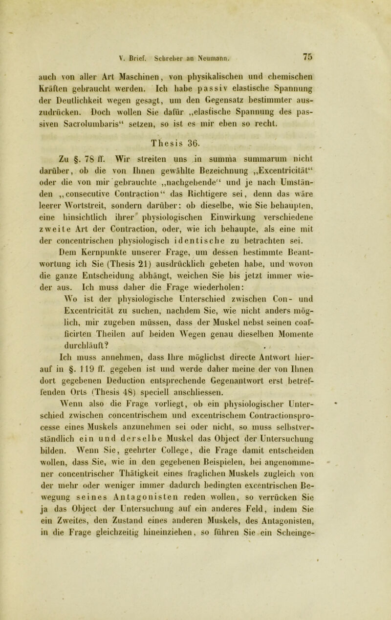 auch von aller Art Maschinen, von physikalischen und chemischen Kräften gehraucht werden. Ich habe passiv elastische Spannung der Deutlichkeit wegen gesagt, um den Gegensatz bestimmter aus- zudrücken. Doch wollen Sie dafür „elastische Spannung des pas- siven Sacrolumbaris“ setzen, so ist es mir eben so recht. Thesis 36. Zu §.78 ff. Wir streiten uns in summa summarum nicht darüber, ob die von Ihnen gewählte Bezeichnung „Excentricität“ oder die von mir gebrauchte „nachgebende“ und je nach Umstän- den ,,consecutive Contraction“ das Richtigere sei, denn das wäre leerer Wortstreit, sondern darüber: ob dieselbe, wie Sie behaupten, eine hinsichtlich ihrer physiologischen Einwirkung verschiedene zweite Art der Contraction, oder, wie ich behaupte, als eine mit der concentrischen physiologisch identische zu betrachten sei. Dem Kernpunkte unserer Frage, um dessen bestimmte Beant- wortung ich Sie (Thesis 21) ausdrücklich gebeten habe, und wovon die ganze Entscheidung abhängt, weichen Sie bis jetzt immer wie- der aus. Ich muss daher die Frage wiederholen: Wo ist der physiologische Unterschied zwischen Con- und Excentricität zu suchen, nachdem Sie, wie nicht anders mög- lich, mir zugehen müssen, dass der Muskel nebst seinen coaf- ficirten Theilen auf beiden Wegen genau dieselben Momente durchläuft? Ich muss annehmen, dass Ihre möglichst directe Antwort hier- auf in §. 119 ff. gegeben ist und werde daher meine der von Ihnen dort gegebenen Deduction entsprechende Gegenantwort erst betref- fenden Orts (Thesis 48) speciell anschliessen. Wenn also die Frage vorliegt, ob ein physiologischer Unter- schied zwischen concentrischem und excentrischem Contractionspro- cesse eines Muskels anzunehmen sei oder nicht, so muss selbstver- ständlich ein und derselbe Muskel das Object der Untersuchung bilden. Wenn Sie, geehrter College, die Frage damit entscheiden wollen, dass Sie, wie in den gegebenen Beispielen, hei angenomme- ner concentrischer Thätigkeit eines fraglichen Muskels zugleich von der mehr oder weniger immer dadurch bedingten excentrischen Be- wegung seines Antagonisten reden wollen, so verrücken Sie ja das Object der Untersuchung auf ein anderes Feld, indem Sie ein Zweites, den Zustand eines anderen Muskels, des Antagonisten, in die Frage gleichzeitig hineinziehen, so führen Sie ein Scheinge-