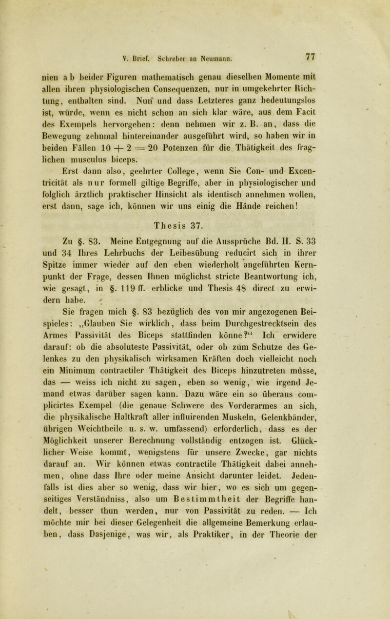 nien a b beider Figuren mathematisch genau dieselben Momente mit allen ihren physiologischen Consequenzen, nur in umgekehrter Rich- tung, enthalten sind. Nun und dass Letzteres ganz bedeutungslos ist, würde, wenn es nicht schon an sich klar wäre, aus dem Facit des Exempels hervorgehen: denn nehmen wir z. B. an, dass die Bewegung zehnmal hintereinander ausgeführt wird, so haben wir in beiden Fällen 10 -f- 2 = 20 Potenzen für die Thätigkeit des frag- lichen musculus biceps. Erst dann also, geehrter College, wenn Sie Con- und Excen- tricität als nur formell gütige Begriffe, aber in physiologischer und folglich ärztlich praktischer Hinsicht als identisch annehmen wollen, erst dann, sage ich, können wir uns einig die Hände reichen! Thesis 37. Zu §. 83. Meine Entgegnung auf die Aussprüche Bd. II. S. 33 und 34 Ihres Lehrbuchs der Leibesübung reducirt sich in ihrer Spitze immer wieder auf den eben wiederholt angeführten Kern- punkt der Frage, dessen Ihnen möglichst stricte Beantwortung ich, wie gesagt, in §. 119 ff. erblicke und Thesis 48 direct zu erwi- dern habe. ' • « r r • ’ Sie fragen mich §. 83 bezüglich des von mir angezogenen Bei- spieles: ,,Glauben Sie wirklich, dass beim Durchgestrecktsein des Armes Passivität des Biceps stattfmden könne?“ Ich erwidere darauf: ob die absoluteste Passivität, oder ob zum Schutze des Ge- lenkes zu den physikalisch wirksamen Kräften doch vielleicht noch ein Minimum contractiler Thätigkeit des Biceps hinzutreten müsse, das — weiss ich nicht zu sagen, eben so wenig, wie irgend Je- mand etwas darüber sagen kann. Dazu wäre ein so überaus com- plicirtes Exempel (die genaue Schwere des Vorderarmes an sich, die physikalische Haltkraft aller influirenden Muskeln, Gelenkbänder, übrigen Weichtheile u. s. w. umfassend) erforderlich, dass es der Möglichkeit unserer Berechnung vollständig entzogen ist. Glück- licher Weise kommt, wenigstens für unsere Zwecke, gar nichts darauf an. Wir können etwas contractile Thätigkeit dabei anneh- men, ohne dass Ihre oder meine Ansicht darunter leidet. Jeden- falls ist dies aber so wenig, dass wir hier, wo es sich um gegen- seitiges Verständnis, also um Bestimmtheit der Begriffe han- delt, besser thun werden, nur von Passivität zu reden. — Ich möchte mir bei dieser Gelegenheit die allgemeine Bemerkung erlau- ben, dass Dasjenige, was wir, als Praktiker, in der Theorie der