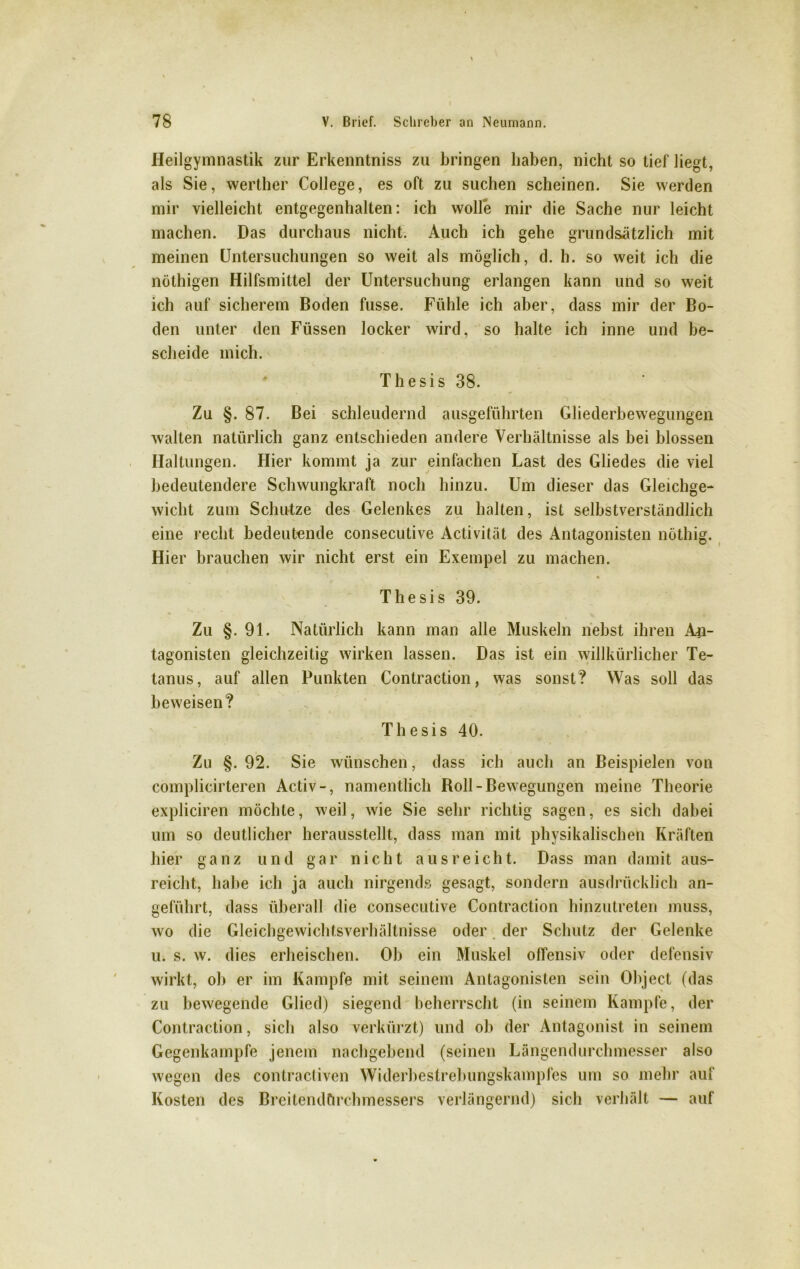 Heilgymnastik zur Erkenntniss zu bringen haben, nicht so tief liegt, als Sie, werther College, es oft zu suchen scheinen. Sie werden mir vielleicht entgegenhalten: ich wolle mir die Sache nur leicht machen. Das durchaus nicht. Auch ich gehe grundsätzlich mit meinen Untersuchungen so weit als möglich, d. h. so weit ich die nöthigen Hilfsmittel der Untersuchung erlangen kann und so weit ich auf sicherem Boden fusse. Fühle ich aber, dass mir der Bo- den unter den Füssen locker wird, so halte ich inne und be- scheide mich. * Thesis 38. Zu §. 87. Bei schleudernd ausgeführten Gliederbewegungen walten natürlich ganz entschieden andere Verhältnisse als bei blossen Haltungen. Hier kommt ja zur einfachen Last des Gliedes die viel bedeutendere Schwungkraft noch hinzu. Um dieser das Gleichge- wicht zum Schutze des Gelenkes zu halten, ist selbstverständlich eine recht bedeutende consecutive Activität des Antagonisten nöthig. Hier brauchen wir nicht erst ein Exempel zu machen. Thesis 39. Zu §. 91. Natürlich kann man alle Muskeln nebst ihren An- tagonisten gleichzeitig wirken lassen. Das ist ein willkürlicher Te- tanus, auf allen Punkten Contraction, was sonst? Was soll das beweisen? Thesis 40. Zu §. 92. Sie wünschen, dass ich auch an Beispielen von complicirteren Activ-, namentlich Roll-Bewegungen meine Theorie expliciren möchte, weil, wie Sie sehr richtig sagen, es sich dabei um so deutlicher herausstellt, dass man mit physikalischen Kräften hier ganz und gar nicht aus reicht. Dass man damit aus- reicht, habe ich ja auch nirgends gesagt, sondern ausdrücklich an- geführt, dass überall die consecutive Contraction hinzutreten muss, wo die Gleichgewichtsverhältnisse oder der Schutz der Gelenke u. s. w. dies erheischen. Ob ein Muskel offensiv oder defensiv wirkt, ob er im Kampfe mit seinem Antagonisten sein Object (das zu bewegende Glied) siegend beherrscht (in seinem Kampfe, der Contraction, sich also verkürzt) und ob der Antagonist in seinem Gegenkampfe jenem nachgebend (seinen Längendurchmesser also wegen des contracliven Widerbestrebungskampfes um so mehr auf Kosten des Breitendörchmessers verlängernd) sich verhält — auf