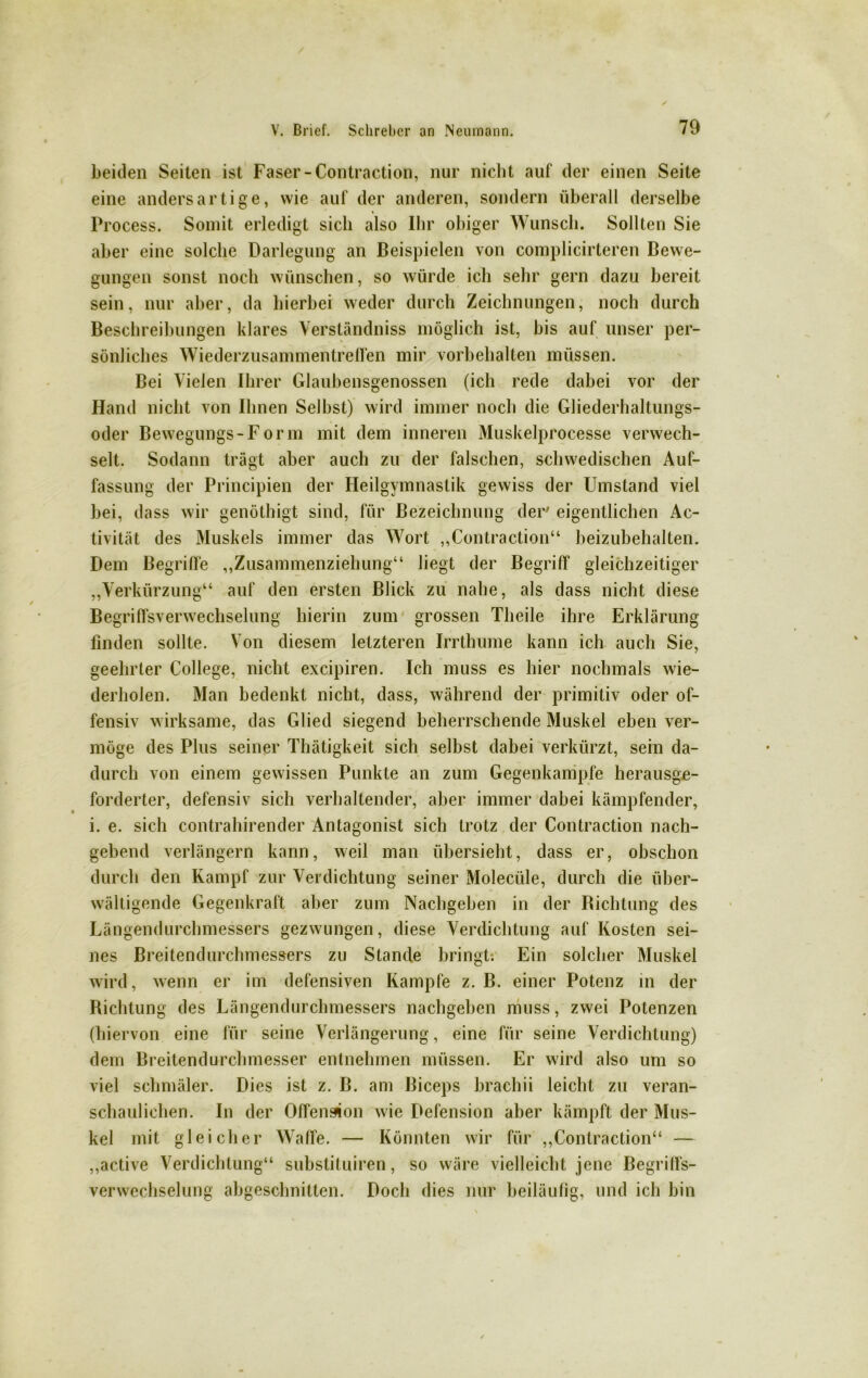 beiden Seiten ist Faser-Contraction, nur nicht auf der einen Seite eine andersartige, wie auf der anderen, sondern überall derselbe Process. Somit erledigt sich also Ihr obiger Wunsch. Sollten Sie aber eine solche Darlegung an Beispielen von complicirteren Bewe- gungen sonst noch wünschen, so würde ich sehr gern dazu bereit sein, nur aber, da hierbei weder durch Zeichnungen, noch durch Beschreibungen klares Verständniss möglich ist, bis auf unser per- sönliches Wiederzusammentreffen mir Vorbehalten müssen. Bei Vielen Ihrer Glaubensgenossen (ich rede dabei vor der Hand nicht von Ihnen Seihst) wird immer noch die Gliederhaltungs- oder Bewegungs-Form mit dem inneren Muskelprocesse verwech- selt. Sodann trägt aber auch zu der falschen, schwedischen Auf- fassung der Principien der Heilgymnastik gewiss der Umstand viel hei, dass wir genöthigt sind, für Bezeichnung der' eigentlichen Ac- tivität des Muskels immer das Wort „Contraction“ beizubehalten. Dem Begriffe „Zusammenziehung“ liegt der Begriff gleichzeitiger „Verkürzung“ auf den ersten Blick zu nahe, als dass nicht diese Begriffsverwechselung hierin zum grossen Theile ihre Erklärung finden sollte. Von diesem letzteren Irrthume kann ich auch Sie, geehrter College, nicht excipiren. Ich muss es hier nochmals wie- derholen. Man bedenkt nicht, dass, während der primitiv oder of- fensiv wirksame, das Glied siegend beherrschende Muskel eben ver- möge des Plus seiner Thätigkeit sich selbst dabei verkürzt, sein da- durch von einem gewissen Punkte an zum Gegenkampfe herausge- forderter, defensiv sich verhaltender, aber immer dabei kämpfender, i. e. sich contrahirender Antagonist sich trotz der Contraction nach- gebend verlängern kann, weil man übersieht, dass er, obschon durch den Kampf zur Verdichtung seiner Molecüle, durch die über- wältigende Gegenkraft aber zum Nacbgeben in der Bichtung des Längendurchmessers gezwungen, diese Verdichtung auf Kosten sei- nes Breitendurchmessers zu Stande bringt. Ein solcher Muskel wird, wenn er im defensiven Kampfe z. B. einer Potenz in der Richtung des Längendurchmessers nachgeben muss, zwei Potenzen (hiervon eine für seine Verlängerung, eine für seine Verdichtung) dem Breitendurchmesser entnehmen müssen. Er wird also um so viel schmäler. Dies ist z. B. am Biceps brachii leicht zu veran- schaulichen. In der Offenspion wie Defension aber kämpft der Mus- kel mit gleicher Waffe. — Könnten wir für „Contraction“ — „active Verdichtung“ substituiren, so wäre vielleicht jene Begriffs- verwechselung abgesclmitten. Doch dies nur beiläufig, und ich bin