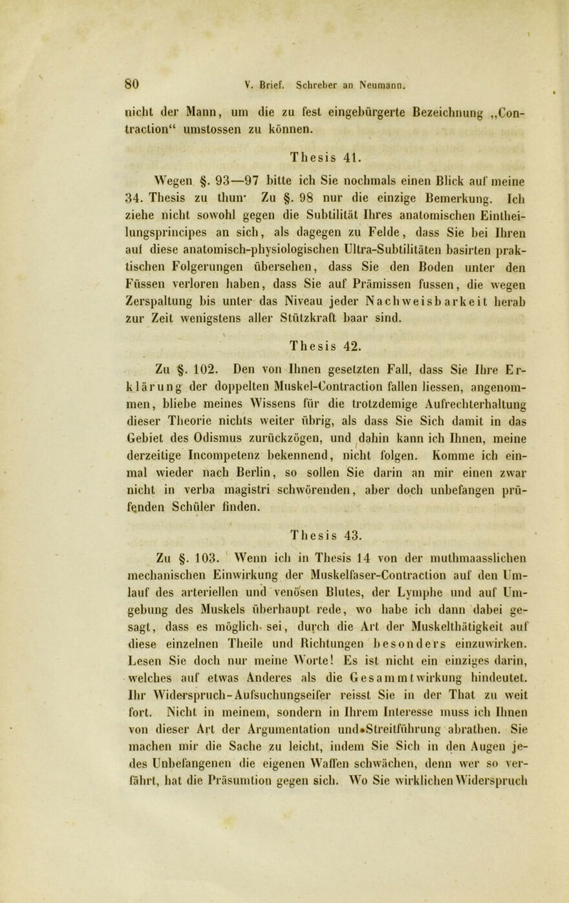 nicht der Mann, um die zu fest eingebürgerte Bezeichnung ,,Con- traction“ umstossen zu können. Thesis 41. Wegen §. 93—97 bitte ich Sie nochmals einen Blick auf meine 34. Thesis zu thuiv Zu §. 98 nur die einzige Bemerkung. Ich ziehe nicht sowohl gegen die Subtilität Ihres anatomischen Einthei- lungsprincipes an sich, als dagegen zu Felde, dass Sie bei Ihren auf diese anatomisch-physiologischen Ultra-Subtilitäten basirten prak- tischen Folgerungen übersehen, dass Sie den Boden unter den Füssen verloren haben, dass Sie auf Prämissen fussen, die wegen Zerspaltung bis unter das Niveau jeder Nachweisbarkeit herab zur Zeit wenigstens aller Stützkraft baar sind. Thesis 42. Zu §. 102. Den von Ihnen gesetzten Fall, dass Sie Ihre Er- klärung der doppelten Muskel-Contraction fallen Hessen, angenom- men, bliebe meines Wissens für die trotzdemige Aufrechterhaltung dieser Theorie nichts weiter übrig, als dass Sie Sich damit in das Gebiet des Odismus zurückzögen, und dahin kann ich Ihnen, meine derzeitige Incompetenz bekennend, nicht folgen. Komme ich ein- mal wieder nach Berlin, so sollen Sie darin an mir einen zwar nicht in verba magistri schwörenden, aber doch unbefangen prü- fenden Schüler finden. Thesis 43. Zu §. 103. Wenn ich in Thesis 14 von der muthmaasslichen mechanischen Einwirkung der Muskelfaser-Contraction auf den Um- lauf des arteriellen und venösen Blutes, der Lymphe und auf Um- gebung des Muskels überhaupt rede, wo habe ich dann dabei ge- sagt, dass es möglich-sei, durch die Art der Muskelthätigkeit auf diese einzelnen Theile und Bichtungen besonders einzuwirken. Lesen Sie doch nur meine Worte! Es ist nicht ein einziges darin, welches auf etwas Anderes als die Ges am mt Wirkung hindeutet. Ihr Widerspruch-Aufsuchungseifer reisst Sie in der That zu weit fort. Nicht in meinem, sondern in Ihrem Interesse muss ich Ihnen von dieser Art der Argumentation und*Streitführung abrathen. Sie machen mir die Sache zu leicht, indem Sie Sich in den Augen je- des Unbefangenen die eigenen Waffen schwächen, denn wer so ver- fährt, hat die Präsumtion gegen sich. Wo Sie wirklichen Widerspruch