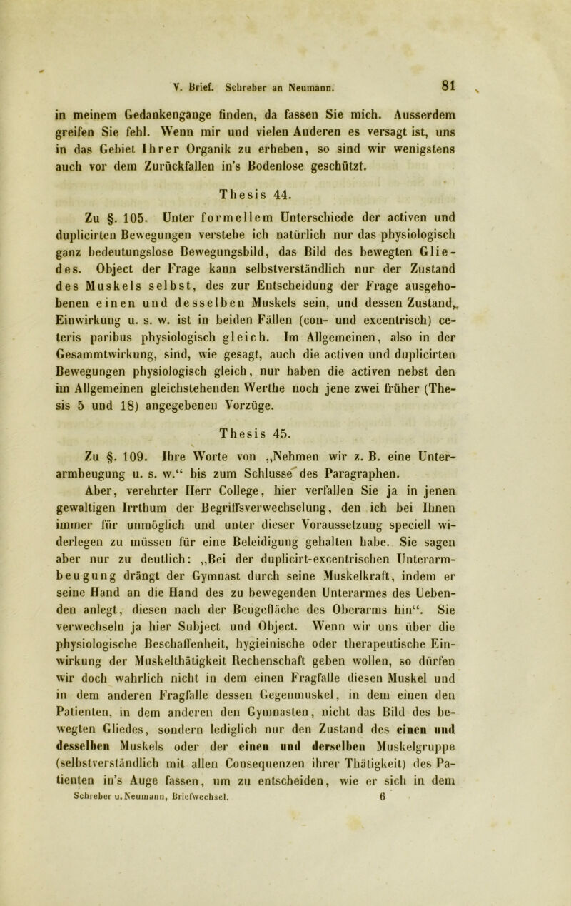 in meinem Gedankengange finden, da fassen Sie mich. Ausserdem greifen Sie fehl. Wenn mir und vielen Anderen es versagt ist, uns in das Gebiet Ihrer Organik zu erheben, so sind wir wenigstens auch vor dem Zurückfallen in’s Bodenlose geschützt. 9 Thesis 44. Zu §. 105. Unter formellem Unterschiede der activen und duplicirten Bewegungen verstehe ich natürlich nur das physiologisch ganz bedeutungslose Bewegungsbild, das Bild des bewegten Glie- des. Object der Frage kann selbstverständlich nur der Zustand des Muskels selbst, des zur Entscheidung der Frage ausgeho- benen einen und desselben Muskels sein, und dessen Zustand* Einwirkung u. s. w. ist in beiden Fällen (con- und excentrisch) ce- teris paribus physiologisch gleich. Im Allgemeinen, also in der Gesammtwirkung, sind, wie gesagt, auch die activen und duplicirten Bewegungen physiologisch gleich, nur haben die activen nebst den im Allgemeinen gleichstehenden Werthe noch jene zwei früher (The- sis 5 und 18) angegebenen Vorzüge. Thesis 45. N. Zu §. 109. Ihre Worte von ,,Nehmen wir z. B. eine Unter- armbeugung u. s. w.“ bis zum Schlüsse des Paragraphen. Aber, verehrter Herr College, hier verfallen Sie ja in jenen gewaltigen Irrthum der BegrilTsverwechselung, den ich bei Ihnen immer für unmöglich und unter dieser Voraussetzung speciell wi- derlegen zu müssen für eine Beleidigung gehalten habe. Sie sagen aber nur zu deutlich: „Bei der duplicirt-excentrisclien Unterarm- beugung drängt der Gymnast durch seine Muskelkraft, indem er seine Hand an die Hand des zu bewegenden Unterarmes des Ueben- den anlegt, diesen nach der Beugefläche des Oberarms hin“. Sie verwechseln ja hier Subject und Object. Wenn wir uns über die physiologische Beschaffenheit, hvgieinische oder therapeutische Ein- wirkung der Muskelthätigkeit Bechenschaft geben wollen, so dürfen wir doch wahrlich nicht in dem einen Fragfalle diesen Muskel und in dem anderen Fragfnlle dessen Gegenmuskel, in dem einen den Patienten, in dem anderen den Gymnasien, nicht das Bild des be- wegten Gliedes, sondern lediglich nur den Zustand des einen und desselben Muskels oder der einen und derselben Muskelgruppe (selbstverständlich mit allen Consequenzen ihrer Thätigkeit) des Pa- tienten in’s Auge fassen, um zu entscheiden, wie er sich in dem Schieber u. Neumann, Briefwechsel. 6