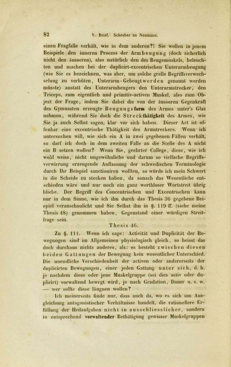 einen Fragfalle verhält, wie in dem anderen?! Sie wollen in jenem Beispiele den inneren Process der Armbeugung (doch sicherlich nicht den äusseren), also natürlich den des Beugemuskels, beleuch- ten und machen bei der duplicirt-excentrischen Unterarmbeugung (wie Sie es bezeichnen, was aber, um solche grelle Begriffsverwech- selung zu verhüten, Unterarm-Gebeugt werden genannt werden müsste) anstatt des Unterarmbeugers den Unterarmstrecker, den Triceps, zum eigentlich und primitiv-activen Muskel, also zum Ob- ject der Frage, indem Sie dabei die von der äusseren Gegenkraft des Gymnasien erzeugte Beugungsform des Armes unter’s Glas nehmen, während Sie doch die Streckthätigkeit des Armes, wie Sie ja auch Selbst sagen, klar vor sich haben. Dieser Act ist of- fenbar eine excentrische Thätigkeit des Armstreckers. Wenn ich untersuchen will, wie sich ein A in zwei gegebenen Fällen verhält, so darf ich doch in dem zweiten Falle an die Stelle des A nicht ein B setzen wollen? Wenn Sie, geehrter College, diese, wie ich wohl weiss, nicht ungewöhnliche und darum so vielfache Begriffs- verwirrung erzeugende Auflassung der schwedischen Terminologie durch Ihr Beispiel sanctioniren wollten, so würde ich mein Schwert in die Scheide zu stecken haben, da sonach das Wesentliche ent- schieden wäre und nur noch ein ganz werthloser Wortstreit übrig bliebe. Der Begriff des Concentrischen und Excentrischen kann nur in dem Sinne, wie ich ihn durch das Thesis 36 gegebene Bei- spiel veranschaulicht und Sie Selbst ihn in §. 119 ff. (siehe meine Thesis 48) genommen haben, Gegenstand einer würdigen Streit- frage sein. Thesis 46. Zu §. 111. Wenn ich sage: Activität und Duplicilät der Be- wegungen sind im Allgemeinen physiologisch gleich, so heisst das doch durchaus nichts anderes, als: es besteht zwischen diesen beiden Gattungen der Bewegung kein wesentlicher Unterschied. Die unendliche Verschiedenheit der activen oder andererseits der duplicirten Bewegungen, einer jeden Gattung unter sich, d. h. je nachdem diese oder jene Muskelgruppe (sei dies activ oder du- plicirt) vorwaltend bewegt wird, je nach Gradation, Dauer u. s. w. — wer sollte diese läugnen wollen? Ich meinerseits finde nur, dass auch da, wo es sich um Aus- gleichung antagonistischer Verhältnisse handelt, die rationellere Er- füllung der Heilaufgaben nicht in ausschliesslicher, sondern in entsprechend vonvaltcndcr Bethätigung gewisser Muskelgruppen