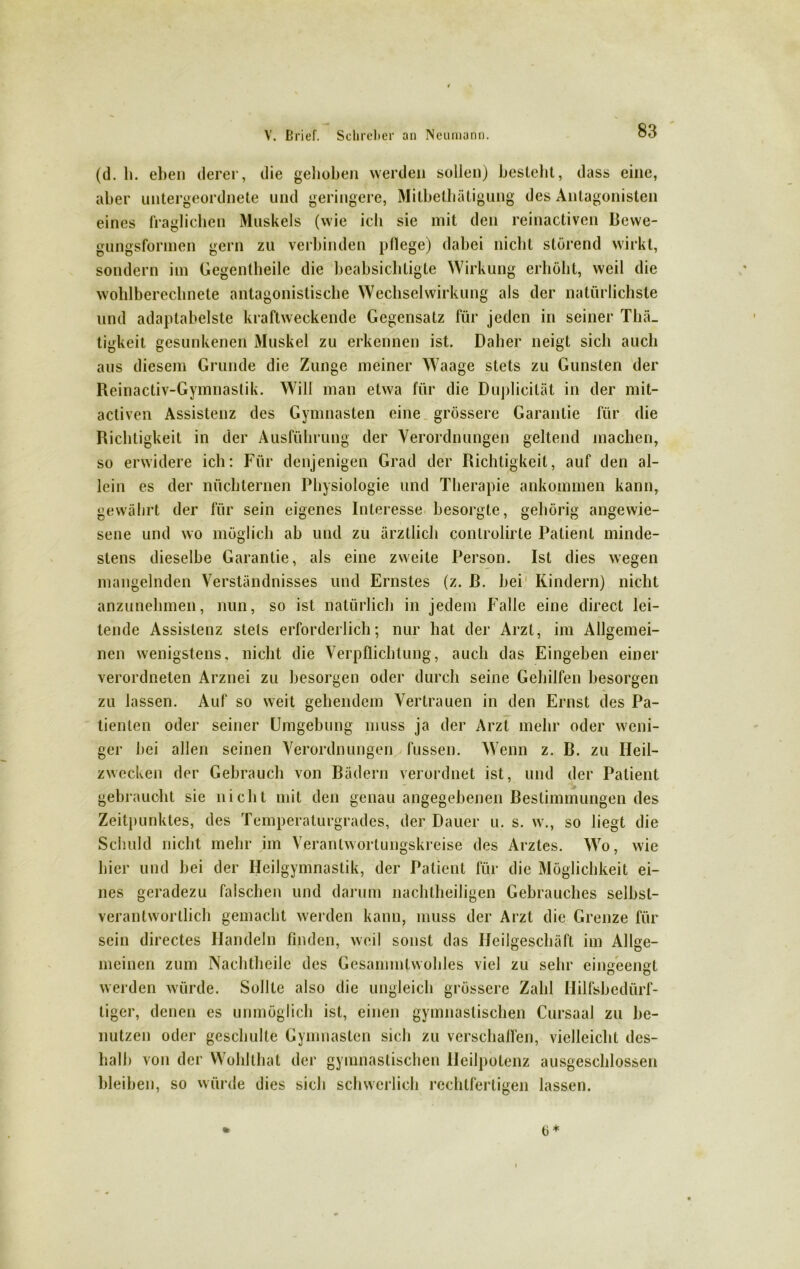 (d. h. eben derer, die gehoben werden sollen) bestellt, dass eine, aber untergeordnete und geringere, Mitbethütigung des Antagonisten eines fraglichen Muskels (wie ich sie mit den reinactiven Bewe- gungsformen gern zu verbinden pflege) dabei nicht störend wirkt, sondern im Gegentheile die beabsichtigte Wirkung erhöbt, weil die wohlberechnete antagonistische Wechselwirkung als der natürlichste und adaplabelste kraftweckende Gegensatz für jeden in seiner Thä_ tigkeit gesunkenen Muskel zu erkennen ist. Daher neigt sich auch aus diesem Grunde die Zunge meiner Waage stets zu Gunsten der Reinactiv-Gymnastik. Will man etwa für die Duplicilät in der mit- activen Assistenz des Gymnasten eine grössere Garantie für die Richtigkeit in der Ausführung der Verordnungen geltend machen, so erwidere ich: Für denjenigen Grad der Richtigkeit, auf den al- lein es der nüchternen Physiologie und Therapie ankommen kann, gewährt der für sein eigenes Interesse besorgte, gehörig angewie- sene und wo möglich ab und zu ärztlich conlrolirle Patient minde- stens dieselbe Garantie, als eine zweite Person. Ist dies wegen mangelnden Verständnisses und Ernstes (z. ß. hei Kindern) nicht anzunehmen, nun, so ist natürlich in jedem Kalle eine direct lei- tende Assistenz stets erforderlich; nur hat der Arzt, im Allgemei- nen wenigstens, nicht die Verpflichtung, auch das Eingeben einer verordneten Arznei zu besorgen oder durch seine Gehilfen besorgen zu lassen. Auf so weit gehendem Vertrauen in den Ernst des Pa- tienten oder seiner Umgehung muss ja der Arzt mehr oder weni- ger hei allen seinen Verordnungen fussen. Wenn z. B. zu Heil- zwecken der Gebrauch von Bädern verordnet ist, und der Patient gebraucht sie nicht mit den genau angegebenen Bestimmungen des Zeitpunktes, des Temperaturgrades, der Dauer u. s. w., so liegt die Schuld nicht mehr im Veranlwortungskreise des Arztes. Wo, wie hier und hei der Heilgymnastik, der Patient für die Möglichkeit ei- nes geradezu falschen und darum nachtheiligen Gebrauches selbst- verantwortlich gemacht werden kann, muss der Arzt die Grenze für sein directes Handeln finden, weil sonst das Ileilgescliäft im Allge- meinen zum Nachtheile des Gcsannntwohles viel zu sehr eingeengt werden würde. Sollte also die ungleich grössere Zahl Hilfsbedürf- tiger, denen es unmöglich ist, einen gymnastischen Cursaal zu be- nutzen oder geschulte Gymnasten sich zu verschaffen, vielleicht des- halb von der Wohlthat der gymnastischen Heilpotenz ausgeschlossen bleiben, so würde dies sich schwerlich rechtfertigen lassen. 0*