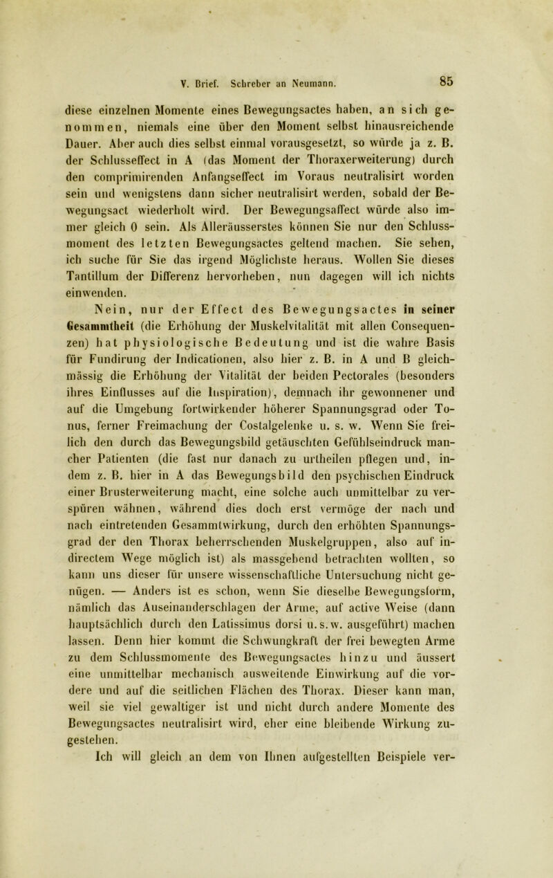 diese einzelnen Momente eines Bewegungsactes haben, an sich ge- nommen, niemals eine über den Moment selbst hinausreichende Bauer. Aber auch dies seihst einmal vorausgesetzt, so würde ja z. B. der Schlusseffect in A (das Moment der Thoraxerweiterung) durch den comprimirenden Anfangseffect im Voraus neutralisirt worden sein und wenigstens dann sicher neutralisirt werden, sobald der Be- wegungsact wiederholt wird. Der Bewegungsaffect würde also im- mer gleich 0 sein. Als Alleräusserstes können Sie nur den Schluss- moment des letzten Bewegungsactes geltend machen. Sie sehen, ich suche für Sie das irgend Möglichste heraus. Wollen Sie dieses Tantillum der Differenz hervorheben, nun dagegen will ich nichts einwenden. Nein, nur der Effect des Bewegungsactes in seiner Gesammtheit (die Erhöhung der Muskelvilalität mit allen Consequen- zen) hat physiologische Bedeutung und ist die wahre Basis für Fundirung der Indicationen, also hier z. B. in A und B gleich- massig die Erhöhung der Vitalität der beiden Pectorales (besonders ihres Einflusses auf die Inspiration), demnach ihr gewonnener und auf die Umgebung forlwirkender höherer Spannungsgrad oder To- nus, ferner Freimachung der Costalgelenke u. s. w. Wenn Sie frei- lich den durch das Bewegungsbild getäuschten Gefühlseindruck man- cher Patienten (die fast nur danach zu urlheilen pflegen und, in- dem z. B. hier in A das Bewegungsbild den psychischen Eindruck einer Brusterweiterung macht, eine solche auch unmittelbar zu ver- spüren wähnen, während dies doch erst vermöge der nach und nach eintretenden Gesammtwirkung, durch den erhöhten Spannungs- grad der den Thorax beherrschenden Muskelgruppen, also auf in- directem Wege möglich ist) als massgebend betrachten wollten, so kann uns dieser für unsere wissenschaftliche Untersuchung nicht ge- nügen. — Anders ist es schon, wenn Sie dieselbe Bewegungsform, nämlich das Auseinanderschlagen der Arme, auf active Weise (dann hauptsächlich durch den Latissimus dorsi u.s.w. ausgeführt) machen lassen. Denn hier kommt die Schwungkraft der frei bewegten Arme zu dem Schlussmomente des Bewegungsactes hinzu und äussert eine unmittelbar mechanisch ausweilende Einwirkung auf die vor- dere und auf die seitlichen Flächen des Thorax. Dieser kann man, weil sie viel gewaltiger ist und nicht durch andere Momente des Bewegungsactes neutralisirt wird, eher eine bleibende Wirkung zu- gestehen. Ich will gleich an dem von Ihnen aufgestellten Beispiele ver-