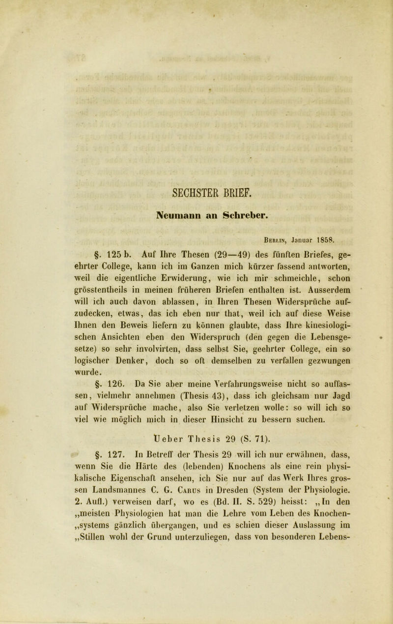 SECHSTER BRIEF. Neumann an Schreber. Berlin, Januar 1858. §. 125 b. Auf Ihre Thesen (29—49) des fünften Briefes, ge- ehrter College, kann ich im Ganzen mich kürzer fassend antworten, weil die eigentliche Erwiderung, wie ich mir schmeichle, schon grösstentheils in meinen früheren Briefen enthalten ist. Ausserdem will ich auch davon ablassen, in Ihren Thesen Widersprüche auf- zudecken, etwas, das ich eben nur that, weil ich auf diese Weise Ihnen den Beweis liefern zu können glaubte, dass Ihre kinesiologi- schen Ansichten eben den Widerspruch (den gegen die Lebensge- setze) so sehr involvirten, dass selbst Sie, geehrter College, ein so logischer Denker, doch so oft demselben zu verfallen gezwungen wurde. §. 126. Da Sie aber meine Verfahrungsweise nicht so auffas- sen, vielmehr annehmen (Thesis 43), dass ich gleichsam nur Jagd auf Widersprüche mache, also Sie verletzen wolle: so will ich so viel wie möglich mich in dieser Hinsicht zu bessern suchen. Ueber Thesis 29 (S. 71). §. 127. In Betreff der Thesis 29 will ich nur erwähnen, dass, wenn Sie die Härte des (lebenden) Knochens als eine rein physi- kalische Eigenschaft ansehen, ich Sie nur auf das Werk Ihres gros- sen Landsmannes C. G. Carus in Dresden (System der Physiologie. 2. Aufl.) verweisen darf, wo es (Bd. II. S. 529) heisst: „ln den „meisten Physiologien hat man die Lehre vom Leben des Knochen- Systems gänzlich übergangen, und es schien dieser Auslassung im „Stillen wohl der Grund unterzuliegen, dass von besonderen Lebens-
