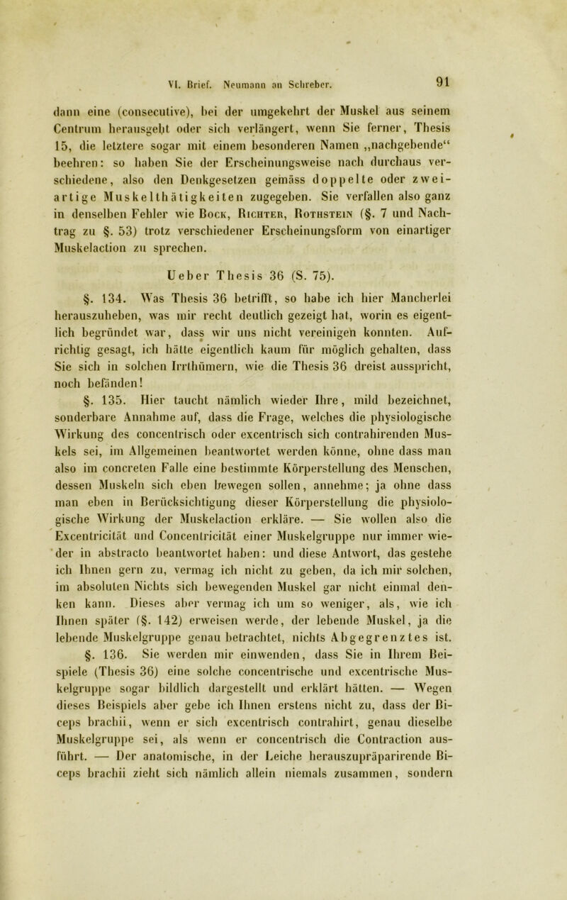 dann eine (consecutive), bei der umgekehrt der Muskel aus seinem Centrum herausgebt oder sich verlängert, wenn Sie ferner, Thesis 15, die letztere sogar mit einem besonderen Namen „nachgebende“ beehren: so haben Sie der Erscheinungsweise nach durchaus ver- schiedene, also den Denkgesetzen gemäss doppelte oder zwei- artige Muskelthätigkeiten zugegeben. Sie verfallen also ganz in denselben Fehler wie Bock, Richter, Rothstein (§. 7 und Nach- trag zu §. 53) trotz verschiedener Erscheinungsform von einartiger Muskelaction zu sprechen. Ueber Thesis 36 (S. 75). §. 134. W as Thesis 36 betrifft, so habe ich hier Mancherlei herauszuheben, was mir recht deutlich gezeigt hat, worin es eigent- lich begründet war, dass wir uns nicht vereinigen konnten. Auf- richtig gesagt, ich hätte eigentlich kaum für möglich gehalten, dass Sie sich in solchen Irrthümern, wie die Thesis 36 dreist ausspricht, noch befänden! §. 135. Hier taucht nämlich wieder Ihre, mild bezeichnet, sonderbare Annahme auf, dass die Frage, welches die physiologische Wirkung des concenlrisch oder excentrisch sich contrahirenden Mus- kels sei, im Allgemeinen beantwortet werden könne, ohne dass man also im concreten Falle eine bestimmte Körperstellung des Menschen, dessen Muskeln sich eben bewegen sollen, annehme; ja ohne dass man eben in Berücksichtigung dieser Körperstellung die physiolo- gische Wirkung der Muskelaction erkläre. — Sie wollen also die Excentricität and Concenlricität einer Muskelgruppe nur immer wie- der in abstracto beantwortet haben: und diese Antwort, das gestehe ich Ihnen gern zu, vermag ich nicht zu geben, da ich mir solchen, im absoluten Nichts sich bewegenden Muskel gar nicht einmal den- ken kann. Dieses aber vermag ich um so weniger, als, wie ich Ihnen später (§. 142) erweisen werde, der lebende Muskel, ja die lebende Muskelgruppe genau betrachtet, nichts Abgegrenz tes ist. §. 136. Sie werden mir einwenden, dass Sie in Ihrem Bei- spiele (Thesis 36) eine solche concentrische und excentrische Mus- kelgruppe sogar bildlich dargestellt und erklärt hätten. — Wegen dieses Beispiels aber gebe ich Ihnen erstens nicht zu, dass der Bi- ceps brachii, wenn er sich excentrisch contrahirt, genau dieselbe Muskelgruppe sei, als wenn er concentrisch die Contraction aus- führt. — Der anatomische, in der Leiche herauszupräparirende Bi- ceps brachii zieht sich nämlich allein niemals zusammen, sondern