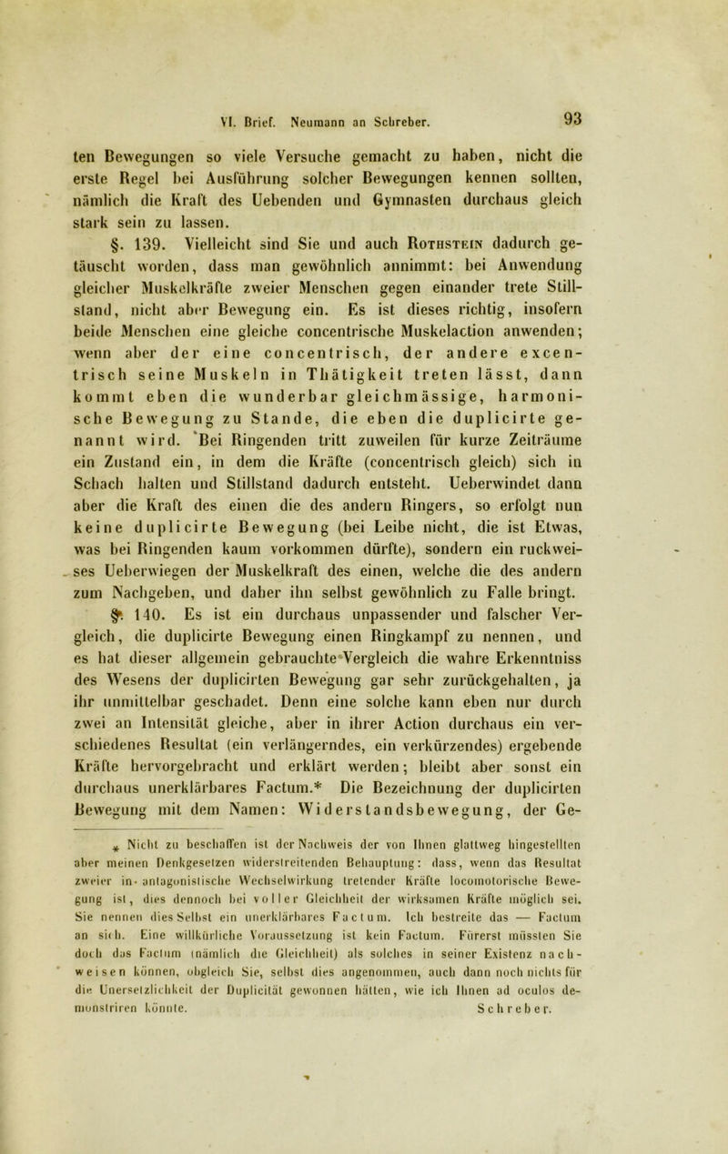 ten Bewegungen so viele Versuche gemacht zu haben, nicht die erste Regel bei Ausführung solcher Bewegungen kennen sollten, nämlich die Kraft des Uebenden und Gymnasien durchaus gleich stark sein zu lassen. §. 139. Vielleicht sind Sie und auch Rothstein dadurch ge- täuscht worden, dass man gewöhnlich annimmt: bei Anwendung gleicher Muskelkräfte zweier Menschen gegen einander trete Still- stand, nicht aber Bewegung ein. Es ist dieses richtig, insofern beide Menschen eine gleiche concentrische Muskelaction anwenden; wenn aber der eine concentrisch, der andere excen- trisch seine Muskeln in Thätigkeit treten lässt, dann kommt eben die wunderbar gleichmässige, harmoni- sche Bewegung zu Stande, die eben die duplicirte ge- nannt wird. Bei Ringenden tritt zuweilen für kurze Zeiträume ein Zustand ein, in dem die Kräfte (concentrisch gleich) sich in Schach halten und Stillstand dadurch entsteht. Ueberwindet dann aber die Kraft des einen die des andern Ringers, so erfolgt nun keine duplicirte Bewegung (bei Leibe nicht, die ist Etwas, was bei Ringenden kaum Vorkommen dürfte), sondern ein ruckwei- ses Ueberwiegen der Muskelkraft des einen, welche die des andern zum Nachgeben, und daher ihn selbst gewöhnlich zu Falle bringt. §». 140. Es ist ein durchaus unpassender und falscher Ver- gleich , die duplicirte Bewegung einen Ringkampf zu nennen, und es hat dieser allgemein gebrauchteWergleich die wahre Erkenntniss des Wesens der duplicirten Bewegung gar sehr zurückgehalten, ja ihr unmittelbar geschadet. Denn eine solche kann eben nur durch zwei an Intensität gleiche, aber in ihrer Action durchaus ein ver- schiedenes Resultat (ein verlängerndes, ein verkürzendes) ergebende Kräfte hervorgebracht und erklärt werden; bleibt aber sonst ein durchaus unerklärbares Factum.* Die Bezeichnung der duplicirten Bewegung mit dem Namen: Widerstandsbewegung, der Ge- * Nicht zu beschaffen ist der Nachweis der von Ihnen glattweg hingestellten aber meinen Denkgesetzen widerstreitenden Behauptung: dass, wenn das Resultat zweier in - antagonistische Wechselwirkung tretender Kräfte locoinolorische Bewe- gung ist, dies dennoch bei voller Gleichheit der wirksamen Kräfte möglich sei. Sie nennen dies Selbst ein unerklärhares Factum. Ich bestreite das — Factum an sich. Eine willkürliche Voraussetzung ist kein Factum. Fiirerst müssten Sie doch das Factum inämlich die Gleichheit) als solches in seiner Existenz nach- weisen können, obgleich Sie, seihst dies angenommen, auch dann noch nichts für die Unerselzlichkeit der Duplicität gewonnen hätten, wie ich Ihnen ad oculos de- monstriren könnte. Sclireber.