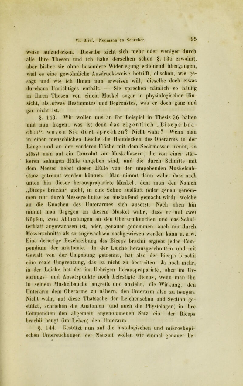 weise aufzudecken. Dieselbe zieht sich mehr oder weniger durch alle Ihre Thesen und ich habe derselben schon §. 135 erwähnt, aber bisher sie ohne besondere Widerlegung schonend übergangen, weil es eine gewöhnliche Ausdrucksweise betrillt, obschon, wie ge- sagt, und wie ich Ihnen nun erweisen will, dieselbe doch etwas durchaus Unrichtiges enthält. — Sie sprechen nämlich so häufig in Ihren Thesen von einem Muskel sogar in physiologischer Hin- sicht, als .etwas Bestimmtes und Begrenztes, was er doch ganz und gar nicht ist. §. 143. Wir wollen uns an Ihr Beispiel in Thesis 36 halten und nun fragen, was ist denn das eigentlich ,,Biceps bra- ch ii“, wovon Sie dort sprechen? Nicht wahr? Wenn man in einer menschlichen Leiche die Hautdecken des Oberarms in der Länge und an der vorderen Fläche mit dem Secirmesser trennt, so stösst man auf ein Convolut von Muskelfasern, die von einer stär- keren sehnigen Hülle umgeben sind, und die durch Schnitte mit dem Messer nebst dieser Hülle von der umgebenden Muskelsub- stanz getrennt werden können. Man nimmt dann wahr, dass nach unten hin dieser herauspräparirte Muskel, dem man den Namen ,,Biceps brachii“ giebt, in eine Sehne ausläuft (oder genau genom- men nur durch Messerschnitte so auslaufend gemacht wird), welche an die Knochen des Unterarmes sich ansetzt. Nach oben hin nimmt man dagegen an diesem Muskel wahr, dass er mit zwei Köpfen, zwei Abtheilungen an den Oberarmknochen und das Schul- terblatt angewachsen ist, oder, genauer genommen, auch nur durch Messerschnitte als so angewachsen nachgewiesen werden kann u. s.w. Eine derartige Beschreibung des Biceps brachii ergiebt jedes Com- pendium der Anatomie. In der Leiche herausgeschnitten und mit Gewalt von der Umgebung getrennt, hat also der Biceps brachii eine reale Umgrenzung, das ist nicht zu bestreiten. Ja noch mehr, in der Leiche hat der im Uebrigen herauspräparirte, aber im Ur- sprungs- und Ansatzpunkte noch befestigte Biceps, wenn man ihn in seinem Muskelbauche angreift und anzieht, die Wirkung, den Unterarm dem Oberarme zu nähern, den Unterarm also zu beugen. Nicht wahr, auf diese Thatsache der Leichenschau und Section ge- stützt, schrieben die Anatomen (und auch die Physiologen) in ihre Compendien den allgemein angenommenen Salz ein: der Biceps brachii beugt (im Leben) den Unterarm. §. 144. Gestützt nun auf die histologischen und mikroskopi- schen Untersuchungen der Neuzeit wollen wir einmal genauer be-