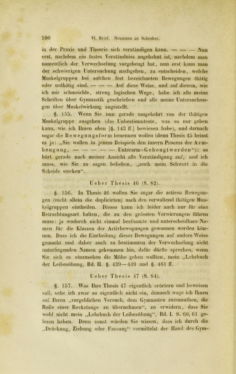 in der Praxis und Theorie sich verständigen kann. Nun erst, nachdem ein festes Verständnis» angebahnt ist, nachdem man namentlich der Verwechselung vorgebeugt hat, nun erst kann man der schwierigen Untersuchung nachgehen, zu entscheiden, welche Muskelgruppen bei solchen fest bezeichneten Bewegungen tluitig oder unthätig sind. Auf diese Weise, und auf diesem, wie ich mir schmeichle, streng logischen Wege, habe ich alle meine Schriften über Gymnastik geschrieben und alle meine Untersuchun- gen über Muskelwirkung angestellt. §. 155. Wenn Sie nun gerade umgekehrt von der tbätigen Muskelgruppe ausgehen (das Unbestimmteste, was es nur geben kann, wie ich Ihnen oben [§. 143 ff ] bewiesen habe), und darnach sogar die Bewegungsform benennen wollen (denn Thesis 45 heisst es ja: ,,Sie wollen in jenem Beispiele den innern Process der Arm- beugung, — — — Unterarm-Gebeugt werden“): so hört gerade nach meiner Ansicht alle Verständigung auf, und ich muss, wie Sie zu sagen belieben, „auch mein Schwert in die Scheide stecken“. Ueber Thesis 46 (S. 82). §. 156. In Thesis 46 wollen Sie sogar die activen Bewegun- gen (nicht allein die duplicirten) nach den vorwaltend thäligen Mus- kelgruppen eintheilen. Dieses kann ich leider auch nur für eine Betrachtungsart halten, die zu den grössten Verwirrungen führen muss: ja wodurch nicht einmal bestimmte und unterscheidbare Na- men für die Klassen der Activbewegungen gewonnen werden kön- nen. Dass ich die Eintheilung dieser Bewegungen auf andere Weise gemacht und daher auch zu bestimmten der Verwechselung nicht unterliegenden Namen gekommen bin, dafür dürfte sprechen, wenn Sie sich es einzusehen die Mühe geben wollten, mein „Lehrbuch der Leibesübung, Bd. II. §. 439—449 und §. 461 ff. Ueber Thesis 47 (S. 84). §. 157. Was Ihre Thesis 47 eigentlich erörtern und beweisen soll, sehe ich zwar so eigentlich nicht ein, dennoch wage ich Ihnen auf Ihren „vergeblichen Versuch, dem Gymnasten zuzumuthen, die Bolle einer Reckstange zu übernehmen“, zu erwidern, dass Sie wohl nicht mein „Lehrbuch der Leibesübung“, Bd. I. S. 60, 61 ge- lesen haben. Denn sonst würden Sie wissen, dass ich durch die „Drückung, Ziehung oder Fassung“ vermittelst der Hand des Gym-