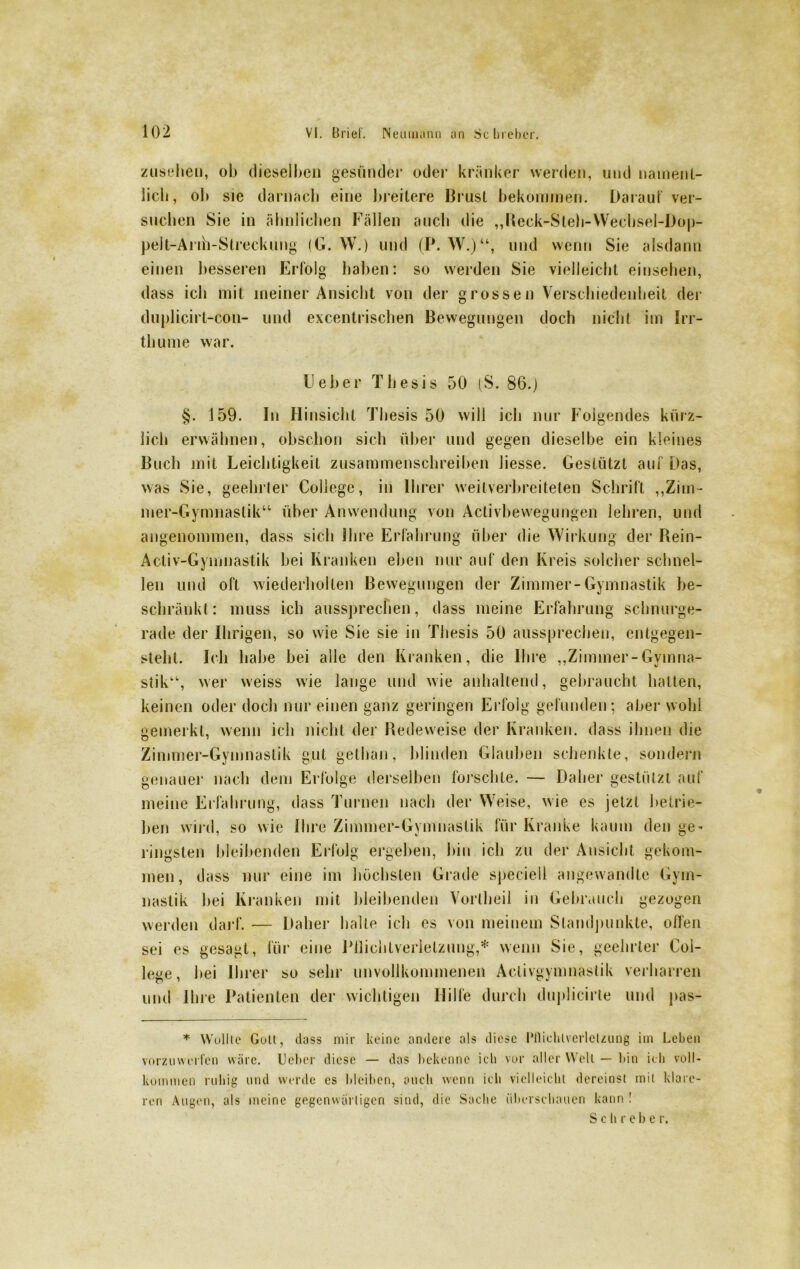 Zusehen, oh dieselben gesünder oder kränker werden, und nament- lich, oh sie darnach eine breitere Brust bekommen. Darauf ver- suchen Sie in ähnlichen Fällen auch die „Reck-Sleh-Wechsel-I)op- pelt-Anh-Streckung (G. W.) und (P. W.)“, und wenn Sie alsdann einen besseren Erfolg haben: so werden Sie vielleicht einsehen, dass ich mit meiner Ansicht von der grossen Verschiedenheit der duplicirt-con- und excentrischen Bewegungen doch nicht im Irr- tliume war. Heber Thesis 50 (S. 86.) §. 159. ln Hinsicht Thesis 50 will ich nur Folgendes kürz- lich erwähnen, obschon sich über und gegen dieselbe ein kleines Buch mit Leichtigkeit zusammenschreiben Jiesse. Gestützt auf Das, was Sie, geehrter College, in Ihrer weitverbreiteten Schrift „Zim- mer-Gymnastik“ über Anwendung von Activbewegungen lehren, und angenommen, dass sich ihre Erfahrung über die Wirkung der Rein- Activ-Gymnastik bei Kranken eben nur auf den Kreis solcher schnel- len und oft wiederholten Bewegungen der Zimmer-Gymnastik be- schränkt: muss ich aussprecfien, dass meine Erfahrung schnurge- rade der Ihrigen, so wie Sie sie in Thesis 50 aussprechen, entgegen- steht. Ich habe bei alle den Kranken, die Ihre „Zimmer-Gymna- stik“, wer weiss wie lange und wie anhaltend, gebraucht hatten, keinen oder doch nur einen ganz geringen Erfolg gefunden; aber wohl gemerkt, wenn ich nicht der Redeweise der Kranken, dass ihnen die Zimmer-Gymnastik gut gelhan, blinden Glauben schenkte, sondern genauer nach dem Erfolge derselben forschte. — Daher gestützt auf meine Erfahrung, dass Turnen nach der Weise, wie es jetzt betrie- ben wird, so wie Ihre Zimmer-Gymnastik für Kranke kaum den ge- ringsten bleibenden Erfolg ergeben, bin ich zu der Ansicht gekom- men, dass nur eine im höchsten Grade speciell angewandte Gym- nastik bei Kranken mit bleibenden Vortheil in Gebrauch gezogen werden darf. — Daher halle ich cs von meinem Standpunkte, offen sei es gesagt, für eine Pflichtverletzung,* wenn Sie, geehrter Col- lege, bei Ihrer so sehr unvollkommenen Aclivgymnaslik verharren und Ihre Patienten der wichtigen Hilfe durch duplicirte und pas- * Wollte Gott, dass mir keine andere als diese Pflichtverletzung im Leben vorzuwerfen wäre. Ueber diese — das bekenne ich vor aller Welt — bin ich voll- kommen ruhig und werde es bleiben, auch wenn ich vielleicht dereinst mit klare- ren Augen, als meine gegenwärtigen sind, die Sache überschauen kann ! Schiebe r.
