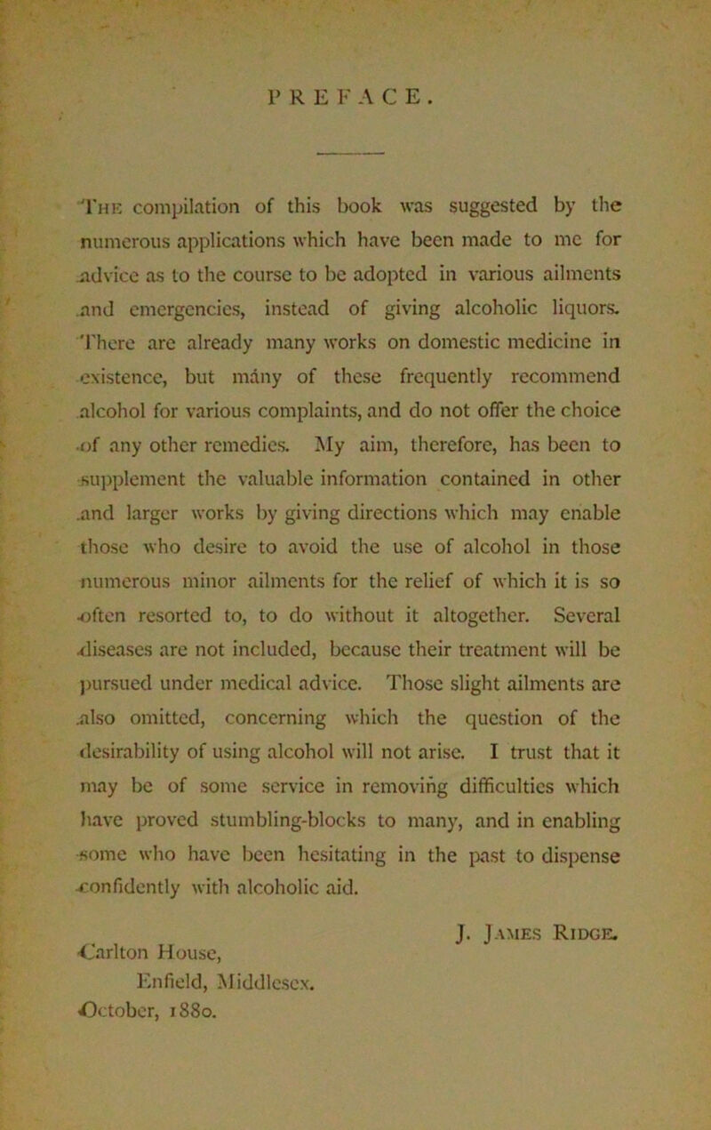 P R E F ACE. The compilation of this book was suggested by the numerous applications which have been made to me for advice as to the course to be adopted in various ailments and emergencies, instead of giving alcoholic liquors. There are already many works on domestic medicine in existence, but many of these frequently recommend alcohol for various complaints, and do not offer the choice •of any other remedies. My aim, therefore, has been to supplement the valuable information contained in other .and larger works by giving directions which may enable those who desire to avoid the use of alcohol in those numerous minor ailments for the relief of which it is so •often resorted to, to do without it altogether. Several .diseases are not included, because their treatment will be pursued under medical advice. Those slight ailments are .also omitted, concerning which the question of the desirability of using alcohol will not arise. I trust that it may be of some service in removing difficulties which have proved stumbling-blocks to many, and in enabling •some who have been hesitating in the past to dispense •confidently with alcoholic aid. J. James Ridge. •Carlton House, Enfield, Middlesex. October, 1880.