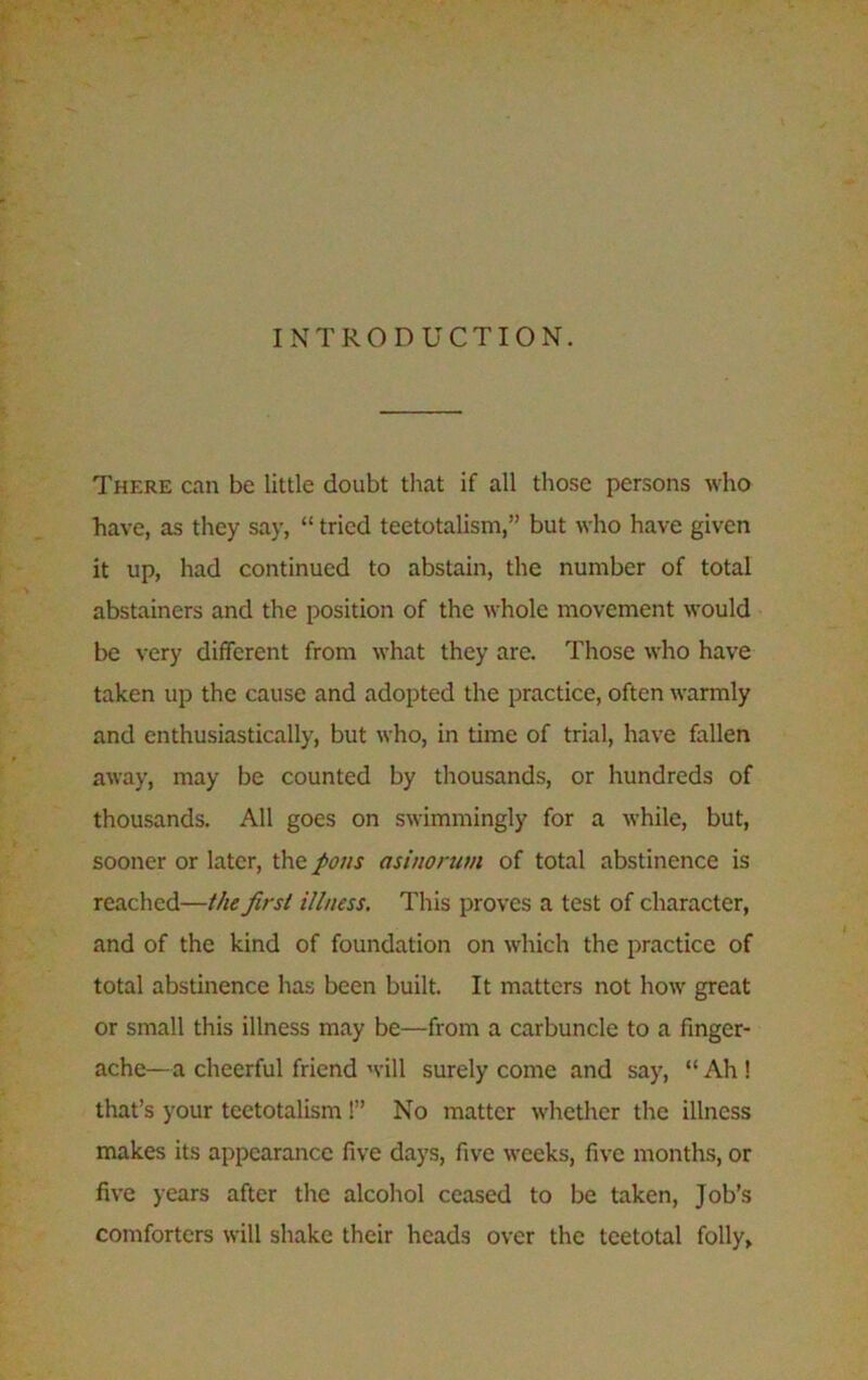 INTRODUCTION. There can be little doubt that if all those persons who have, as they say, “ tried teetotalism,” but who have given it up, had continued to abstain, the number of total abstainers and the position of the whole movement would be very different from what they are. Those who have taken up the cause and adopted the practice, often warmly and enthusiastically, but who, in time of trial, have fallen away, may be counted by thousands, or hundreds of thousands. All goes on swimmingly for a while, but, sooner or later, the pons asinorum of total abstinence is reached—the first illness. This proves a test of character, and of the kind of foundation on which the practice of total abstinence has been built. It matters not how great or small this illness may be—from a carbuncle to a finger- ache—a cheerful friend will surely come and say, “ Ah ! that’s your teetotalism!” No matter whether the illness makes its appearance five days, five weeks, five months, or five years after the alcohol ceased to be taken, Job’s comforters will shake their heads over the teetotal folly,