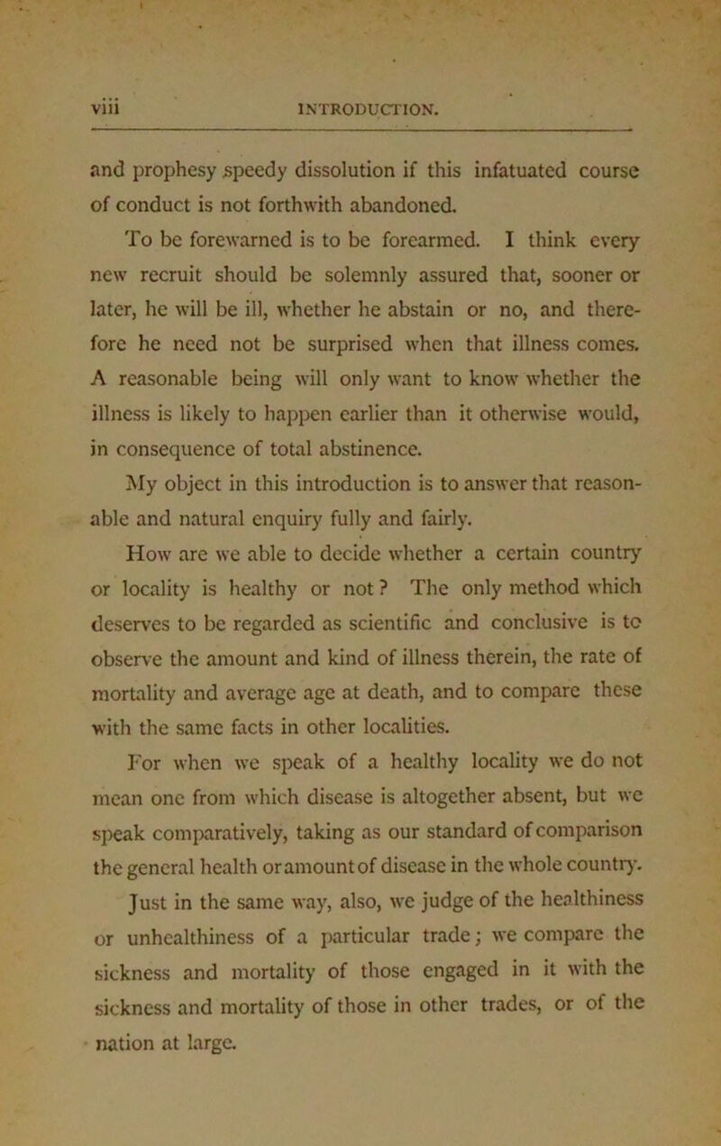 and prophesy speedy dissolution if this infatuated course of conduct is not forthwith abandoned. To be forewarned is to be forearmed. I think every new recruit should be solemnly assured that, sooner or later, he will be ill, whether he abstain or no, and there- fore he need not be surprised when that illness comes. A reasonable being will only want to know whether the illness is likely to happen earlier than it otherwise would, in consequence of total abstinence. My object in this introduction is to answer that reason- able and natural enquiry fully and fairly. How are we able to decide whether a certain country or locality is healthy or not ? The only method which deserves to be regarded as scientific and conclusive is to observe the amount and kind of illness therein, the rate of mortality and average age at death, and to compare these with the same facts in other localities. For when we speak of a healthy locality we do not mean one from which disease is altogether absent, but we speak comparatively, taking as our standard of comparison the general health or amount of disease in the whole country. Just in the same way, also, we judge of the healthiness or unhealthiness of a particular trade; we compare the sickness and mortality of those engaged in it with the sickness and mortality of those in other trades, or of the nation at large.