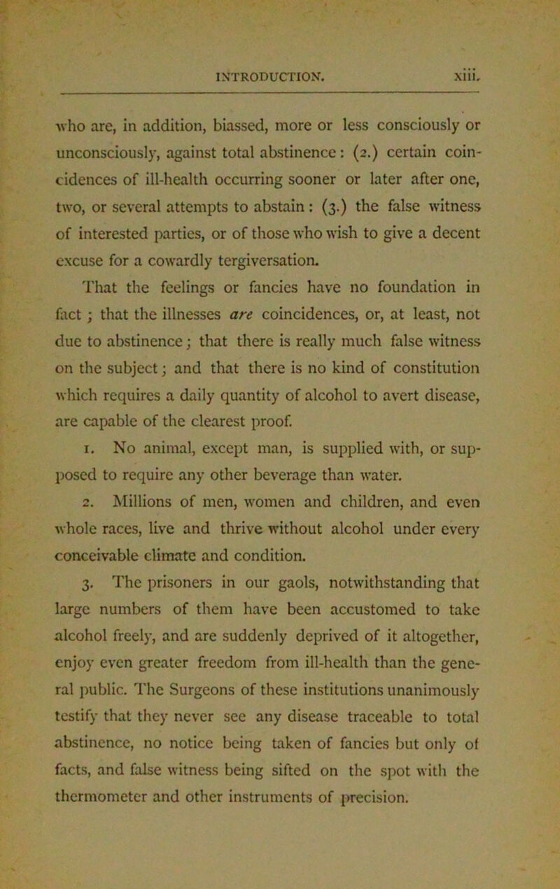 ■who are, in addition, biassed, more or less consciously or unconsciously, against total abstinence: (2.) certain coin- cidences of ill-health occurring sooner or later after one, two, or several attempts to abstain : (3.) the false witness of interested parties, or of those who wish to give a decent excuse for a cowardly tergiversation. That the feelings or fancies have no foundation in fact; that the illnesses are coincidences, or, at least, not due to abstinence; that there is really much false witness on the subject; and that there is no kind of constitution which requires a daily quantity of alcohol to avert disease, are capable of the clearest proof. 1. No animal, except man, is supplied with, or sup- posed to require any other beverage than water. 2. Millions of men, women and children, and even whole races, live and thrive without alcohol under every conceivable climate and condition. 3. The prisoners in our gaols, notwithstanding that large numbers of them have been accustomed to take alcohol freely, and are suddenly deprived of it altogether, enjoy even greater freedom from ill-health than the gene- ral public. The Surgeons of these institutions unanimously testify that they never see any disease traceable to total abstinence, no notice being taken of fancies but only of facts, and false witness being sifted on the spot with the thermometer and other instruments of precision.