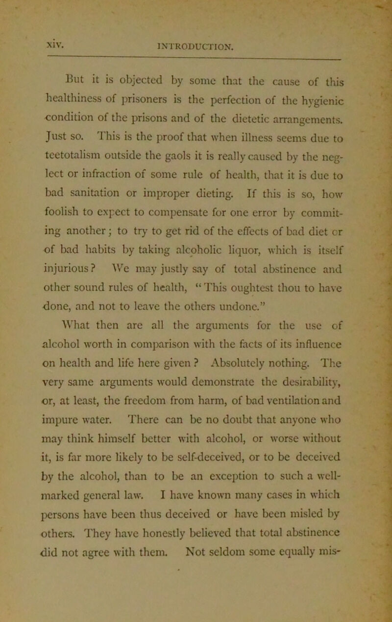 But it is objected by some that the cause of this healthiness of prisoners is the perfection of the hygienic condition of the prisons and of the dietetic arrangements. Just so. I his is the proof that when illness seems due to teetotalism outside the gaols it is really caused by the neg- lect or infraction of some rule of health, that it is due to bad sanitation or improper dieting. If this is so, how foolish to expect to compensate for one error by commit- ing another; to try to get rid of the effects of bad diet cr of bad habits by taking alcoholic liquor, which is itself injurious ? We may justly say of total abstinence and other sound rules of health, “ This oughtest thou to have done, and not to leave the others undone.” What then are all the arguments for the use of alcohol worth in comparison with the facts of its influence on health and life here given ? Absolutely nothing. The very same arguments would demonstrate the desirability, or, at least, the freedom from harm, of bad ventilation and impure water. There can be no doubt that anyone who may think himself better with alcohol, or worse without it, is far more likely to be self-deceived, or to be deceived by the alcohol, than to be an exception to such a well- marked general law. I have known many cases in which persons have been thus deceived or have been misled by others. They have honestly believed that total abstinence did not agree with them. Not seldom some equally mis-