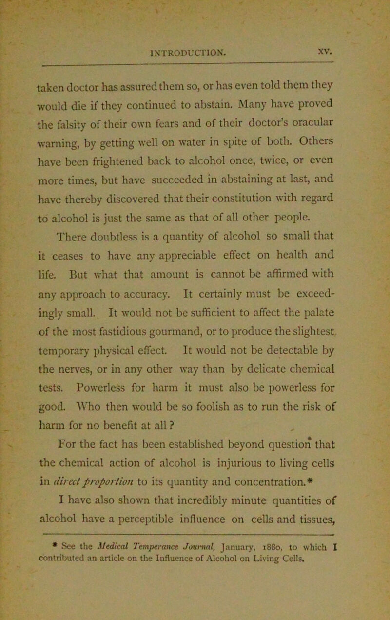 taken doctor has assured them so, or has even told them they •would die if they continued to abstain. Many have proved the falsity of their own fears and of their doctor’s oracular warning, by getting well on water in spite of both. Others have been frightened back to alcohol once, twice, or even more times, but have succeeded in abstaining at last, and have thereby discovered that their constitution with regard to alcohol is just the same as that of all other people. There doubtless is a quantity of alcohol so small that it ceases to have any appreciable effect on health and life. But what that amount is cannot be affirmed with any approach to accuracy. It certainly must be exceed- ingly small. It would not be sufficient to affect the palate of the most fastidious gourmand, or to produce the slightest temporary physical effect. It would not be detectable by the nerves, or in any other way than by delicate chemical tests. Powerless for harm it must also be powerless for good. Who then would be so foolish as to run the risk of harm for no benefit at all ? For the fact has been established beyond question that the chemical action of alcohol is injurious to living cells in direct proportion to its quantity and concentration.* I have also shown that incredibly minute quantities of alcohol have a perceptible influence on cells and tissues, * See the Medical Temperance Journal, January, 1880, to which I contributed an article on the Influence of Alcohol on Living Cells.