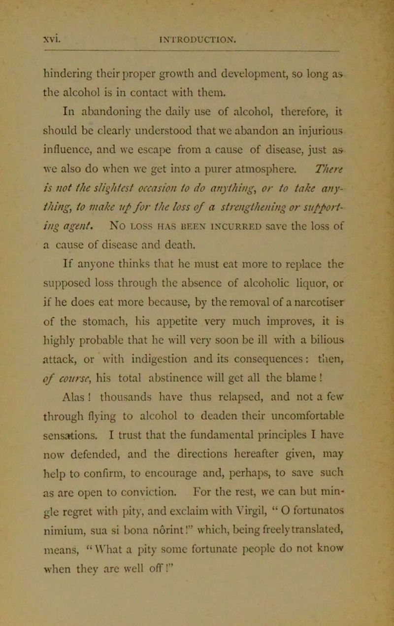 hindering their proper growth and development, so long as the alcohol is in contact with them. In abandoning the daily use of alcohol, therefore, it should be clearly understood that we abandon an injurious influence, and we escape from a cause of disease, just as we also do when we get into a purer atmosphere. There is not the slightest occasion to do anything, or to take any- thing, to make up for the loss of a strengthening or support- ing agent. No loss has been incurred save the loss of a cause of disease and death. If anyone thinks that he must eat more to replace the supposed loss through the absence of alcoholic liquor, or if he does eat more because, by the removal of a narcotiser of the stomach, his appetite very much improves, it is highly probable that he will very soon be ill with a bilious attack, or with indigestion and its consequences: then, of course, his total abstinence will get all the blame ! Alas ! thousands have thus relapsed, and not a few through flying to alcohol to deaden their uncomfortable sensations. I trust that the fundamental principles I have now defended, and the directions hereafter given, may help to confirm, to encourage and, perhaps, to save such as are open to conviction. For the rest, we can but min- gle regret with pity, and exclaim with Virgil, “ O fortunatos nimium, sua si bona norint!” which, being freely translated, means, “ What a pity some fortunate people do not know when they are well off!”