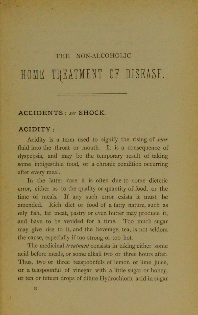 \ THE NON-ALCOHOLIC HOME TREATMENT OF DISEASE. ACCIDENTS: see SHOCK. ACIDITY : Acidity is a term used to signify the rising of sour fluid into the throat or mouth. It is a consequence of dyspepsia, and may be the temporary’ result of taking some indigestible food, or a chronic condition occurring after every meal. In the latter case it is often due to some dietetic error, either as to the quality or quantity of food, or the time of meals. If any such error exists it must be amended. Rich diet or food of a fatty nature, such as oily fish, fat meat, pastry or even butter may produce it, and have to be avoided for a time. Too much sugar may give rise to it, and the beverage, tea, is not seldom the cause, especially if too strong or too hot. The medicinal treatment consists in taking either some acid before meals, or some alkali two or three hours after. Thus, two or three teaspoonfuls of lemon or lime juice, or a teaspoonful of vinegar with a little sugar or honey, or ten or fifteen drops of dilute Hydrochloric acid in sugar a