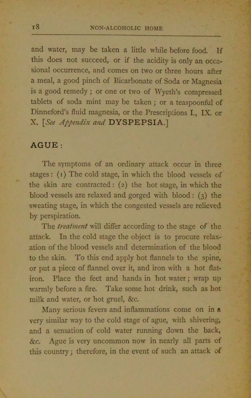 and water, may be taken a little while before food. If this does not succeed, or if the acidity is only an occa- sional occurrence, and comes on two or three hours after a meal, a good pinch of Bicarbonate of Soda or Magnesia is a good remedy ; or one or two of Wyeth’s compressed tablets of soda mint may be taken; or a teaspoonful of Dinneford’s fluid magnesia, or the Prescriptions I., IX. or X. [See Appendix and DYSPEPSIA.] AGUE : The symptoms of an ordinary attack occur in three stages: (i) The cold stage, in which the blood vessels of the skin are contracted: (2) the hot stage, in which the blood vessels are relaxed and gorged with blood : (3) the sweating stage, in which the congested vessels are relieved by perspiration. The treatment will differ according to the stage of the attack. In the cold stage the object is to procure relax- ation of the blood vessels and determination of the blood to the skin. To this end apply hot flannels to the spine, or put a piece of flannel over it, and iron with a hot flat- iron. Place the feet and hands in hot water; wrap up warmly before a fire. Take some hot drink, such as hot milk and water, or hot gruel, &c. Many serious fevers and inflammations come on in ft very similar way to the cold stage of ague, with shivering, and a sensation of cold water running down the back, &c. Ague is very uncommon now in nearly all parts of this country; therefore, in the event of such an attack of