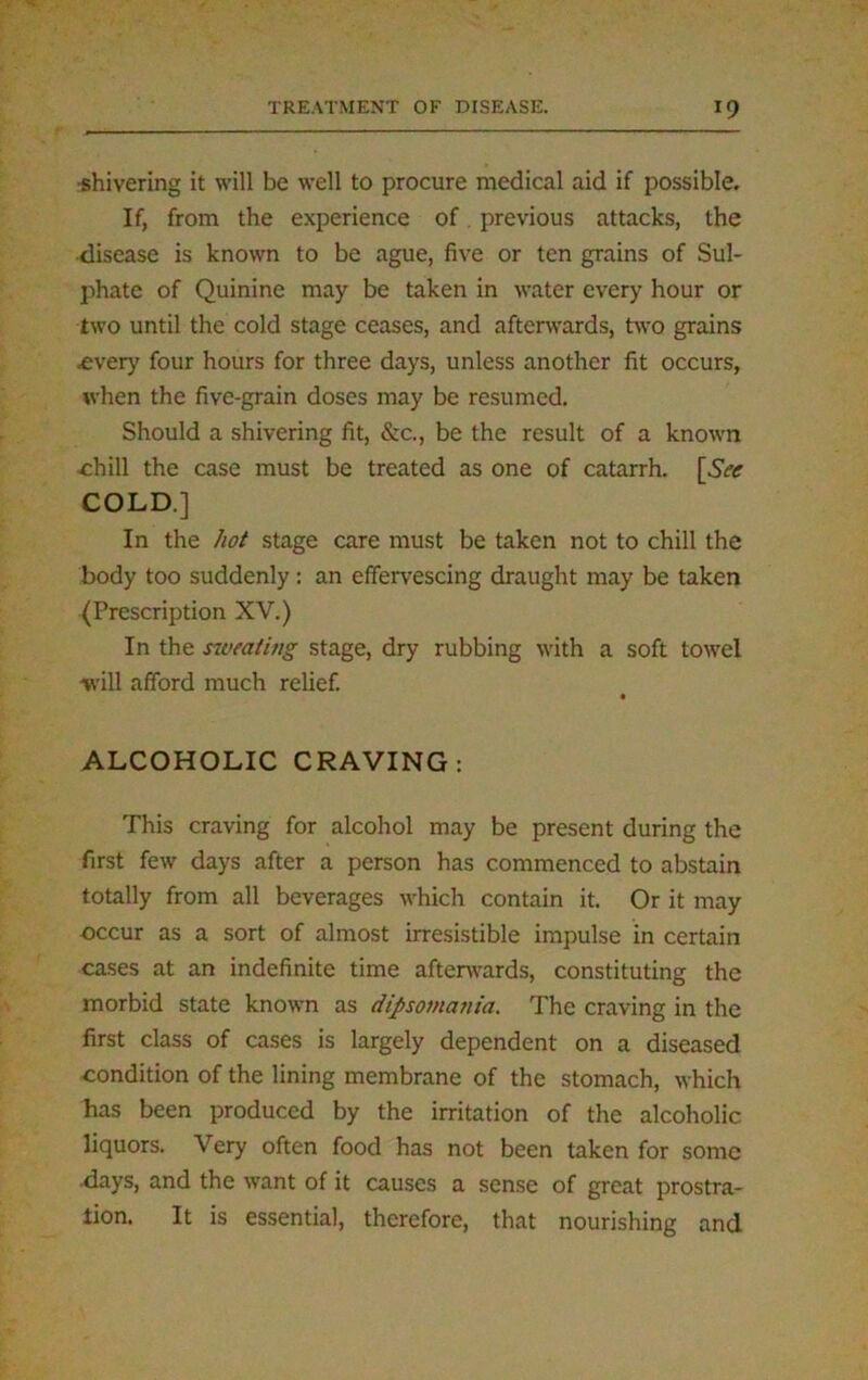 •shivering it will be well to procure medical aid if possible. If, from the experience of previous attacks, the disease is known to be ague, five or ten grains of Sul- phate of Quinine may be taken in water every hour or two until the cold stage ceases, and afterwards, two grains .every four hours for three days, unless another fit occurs, when the five-grain doses may be resumed. Should a shivering fit, &c., be the result of a known -chill the case must be treated as one of catarrh. [See COLD.] In the hot stage care must be taken not to chill the body too suddenly: an effervescing draught may be taken (Prescription XV.) In the sweating stage, dry rubbing with a soft towel will afford much relief. ALCOHOLIC CRAVING: This craving for alcohol may be present during the first few days after a person has commenced to abstain totally from all beverages which contain it. Or it may occur as a sort of almost irresistible impulse in certain cases at an indefinite time afterwards, constituting the morbid state known as dipsomania. The craving in the first class of cases is largely dependent on a diseased •condition of the lining membrane of the stomach, which has been produced by the irritation of the alcoholic liquors. Very often food has not been taken for some .days, and the want of it causes a sense of great prostra- tion. It is essential, therefore, that nourishing and