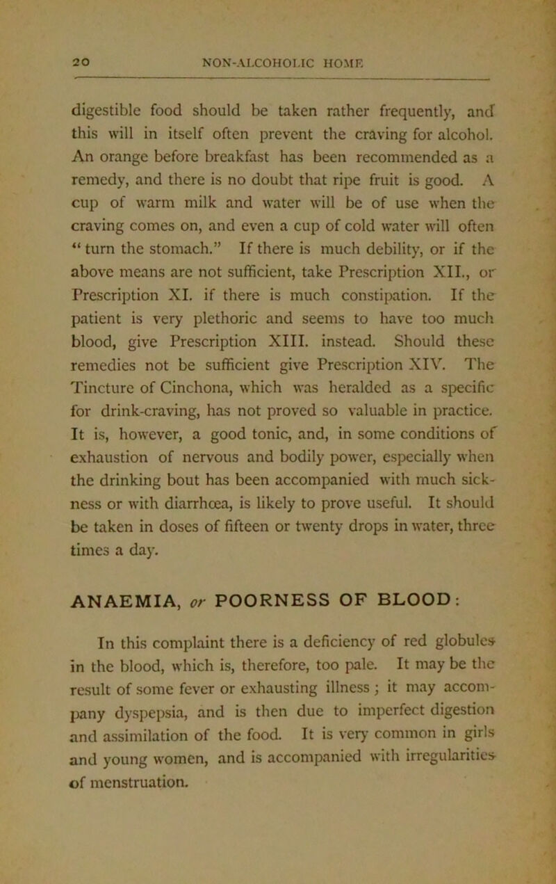 digestible food should be taken rather frequently, ancf this will in itself often prevent the craving for alcohol. An orange before breakfast has been recommended as a remedy, and there is no doubt that ripe fruit is good. A cup of warm milk and water will be of use when the craving comes on, and even a cup of cold water will often “ turn the stomach.” If there is much debility, or if the above means are not sufficient, take Prescription XII., or Prescription XI. if there is much constipation. If the patient is very plethoric and seems to have too much blood, give Prescription XIII. instead. Should these remedies not be sufficient give Prescription XIV. The Tincture of Cinchona, which was heralded as a specific for drink-craving, has not proved so valuable in practice. It is, however, a good tonic, and, in some conditions of exhaustion of nervous and bodily power, especially when the drinking bout has been accompanied with much sick- ness or with diarrhoea, is likely to prove useful. It should be taken in doses of fifteen or twenty drops in water, three times a day. ANAEMIA, or POORNESS OF BLOOD: In this complaint there is a deficiency of red globules in the blood, which is, therefore, too pale. It may be the result of some fever or exhausting illness ; it may accom- pany dyspepsia, and is then due to imperfect digestion and assimilation of the food. It is very common in girls and young women, and is accompanied with irregularities- of menstruation.