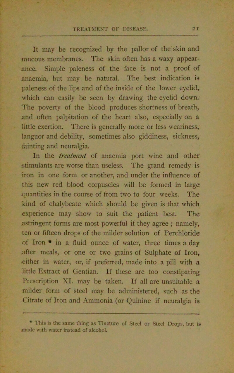 It may be recognized by the pallor of the skin and mucous membranes. The skin often has a waxy appear- ance. Simple paleness of the face is not a proof of anaemia, but may be natural. The best indication is paleness of the lips and of the inside of the lower eyelid, which can easily be seen by drawing the eyelid down. The poverty of the blood produces shortness of breath, .and often palpitation of the heart also, especially on a little exertion. There is generally more or less weariness, languor and debility, sometimes also giddiness, sickness, fainting and neuralgia. In the treatment of anaemia port wine and other ■stimulants are worse than useless. The grand remedy is iron in one form or another, and under the influence of this new red blood corpuscles will be formed in large quantities in the course of from two to four weeks. The kind of chalybeate which should be given is that which experience may show to suit the patient best. The astringent forms are most powerful if they agree ; namely, ten or fifteen drops of the milder solution of Perchloride of Iron * in a fluid ounce of water, three times a day .after meals, or one or two grains of Sulphate of Iron, either in water, or, if preferred, made into a pill with a little Extract of Gentian. If these are too constipating Prescription XI. may be taken. If all are unsuitable a milder form of steel may be administered, such as the Citrate of Iron and Ammonia (or Quinine if neuralgia is * This is the same thing as Tincture of Steel or Steel Drops, but is made with water instead of alcohol.
