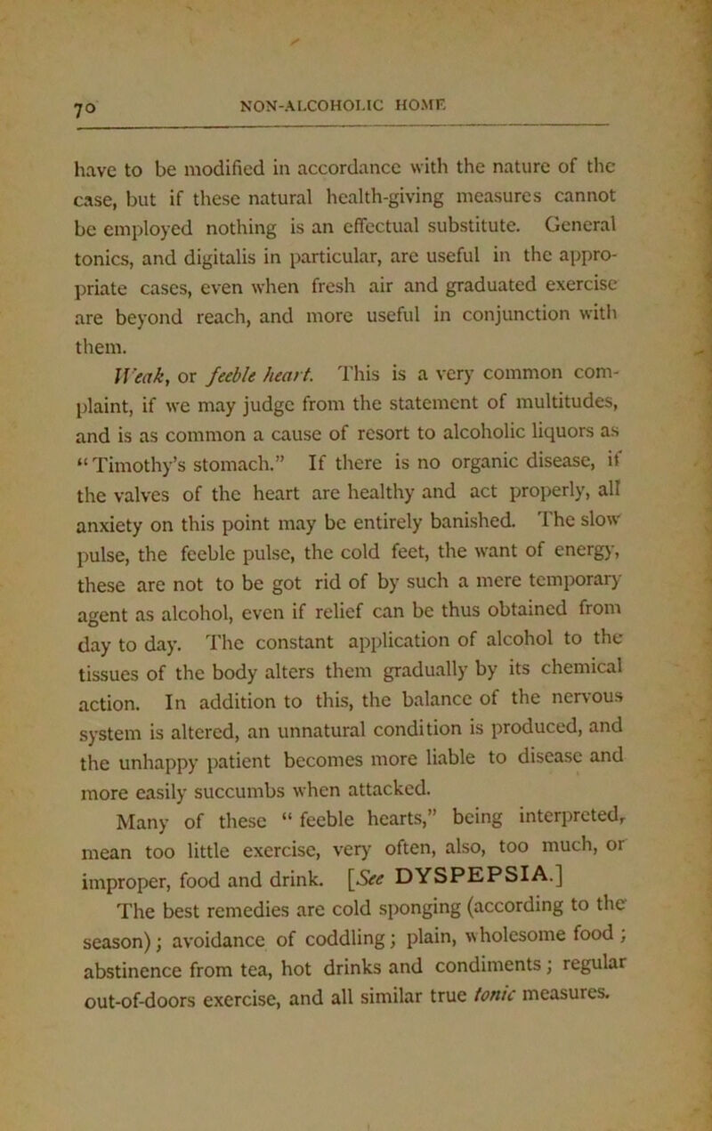 7° have to be modified in accordance with the nature of the case, but if these natural health-giving measures cannot be employed nothing is an effectual substitute. General tonics, and digitalis in particular, are useful in the appro- priate cases, even when fresh air and graduated exercise are beyond reach, and more useful in conjunction with them. Weak, or feeble heart. This is a very common com- plaint, if we may judge from the statement of multitudes, and is as common a cause of resort to alcoholic liquors as “ Timothy’s stomach.” If there is no organic disease, if the valves of the heart are healthy and act properly, all anxiety on this point may be entirely banished. The slow pulse, the feeble pulse, the cold feet, the want of energy, these are not to be got rid of by such a mere temporary agent as alcohol, even if relief can be thus obtained from day to day. The constant application of alcohol to the tissues of the body alters them gradually by its chemical action. In addition to this, the balance of the nervous system is altered, an unnatural condition is produced, and the unhappy patient becomes more liable to disease and more easily succumbs when attacked. Many of these “ feeble hearts,” being interpreted, mean too little exercise, very often, also, too much, or improper, food and drink. \See DYSPEPSIA.] The best remedies are cold sponging (according to the season); avoidance of coddling; plain, wholesome food, abstinence from tea, hot drinks and condiments; regular out-of-doors exercise, and all similar true tonic measures.