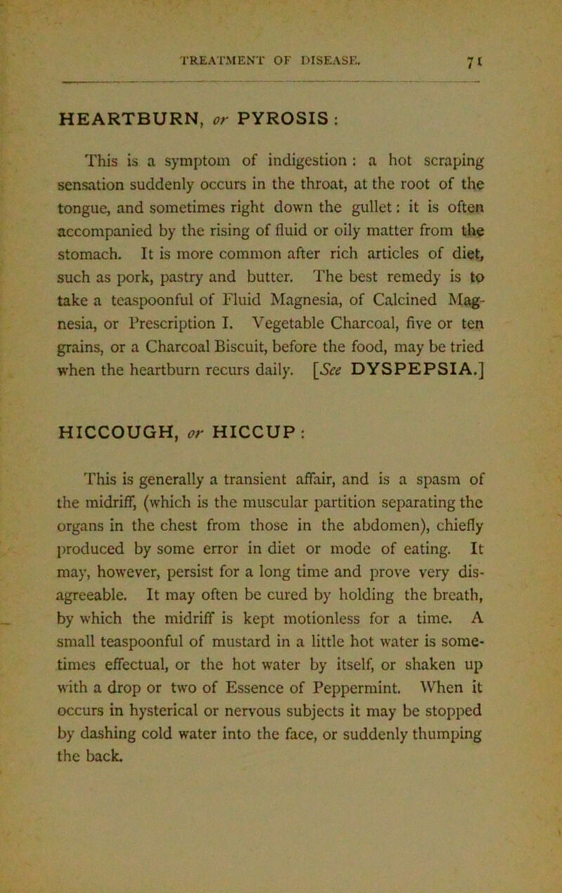 HEARTBURN, or PYROSIS: This is a symptom of indigestion : a hot scraping- sensation suddenly occurs in the throat, at the root of the tongue, and sometimes right down the gullet: it is often accompanied by the rising of fluid or oily matter from the stomach. It is more common after rich articles of diet, such as pork, pastry and butter. The best remedy is to take a teaspoonful of Fluid Magnesia, of Calcined Mag- nesia, or Prescription I. Vegetable Charcoal, five or ten grains, or a Charcoal Biscuit, before the food, may be tried when the heartburn recurs daily. [See DYSPEPSIA.] HICCOUGH, or HICCUP: This is generally a transient affair, and is a spasm of the midriff, (which is the muscular partition separating the organs in the chest from those in the abdomen), chiefly produced by some error in diet or mode of eating. It may, however, persist for a long time and prove very dis- agreeable. It may often be cured by holding the breath, by which the midriff is kept motionless for a time. A small teaspoonful of mustard in a little hot water is some- times effectual, or the hot water by itself, or shaken up with a drop or two of Essence of Peppermint. When it occurs in hysterical or nervous subjects it may be stopped by dashing cold water into the face, or suddenly thumping the back.
