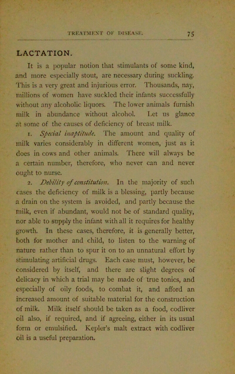 LACTATION. It is a popular notion that stimulants of some kind, and more especially stout, are necessary during suckling. This is a very great and injurious error. Thousands, nay, millions of women have suckled their infants successfully without any alcoholic liquors. The lower animals furnish milk in abundance without alcohol. Let us glance at some of the causes of deficiency of breast milk. r. Special inaptitude. The amount and quality of milk varies considerably in different women, just as it does in cows and other animals. There will always be a certain number, therefore, who never can and never ought to nurse. 2. Debility of constitution. In the majority of such cases the deficiency of milk is a blessing, partly because a drain on the system is avoided, and partly because the milk, even if abundant, would not be of standard quality, nor able to supply the infant with all it requires for healthy growth. In these cases, therefore, it is generally better, both for mother and child, to listen to the warning of nature rather than to spur it on to an unnatural effort by stimulating artificial drugs. Each case must, however, be considered by itself, and there are slight degrees of delicacy in which a trial may be made of true tonics, and especially of oily foods, to combat it, and afford an increased amount of suitable material for the construction of milk. Milk itself should be taken as a food, codliver oil also, if required, and if agreeing, either in its usual form or emulsified. Kepler’s malt extract with codliver oil is a useful preparation.