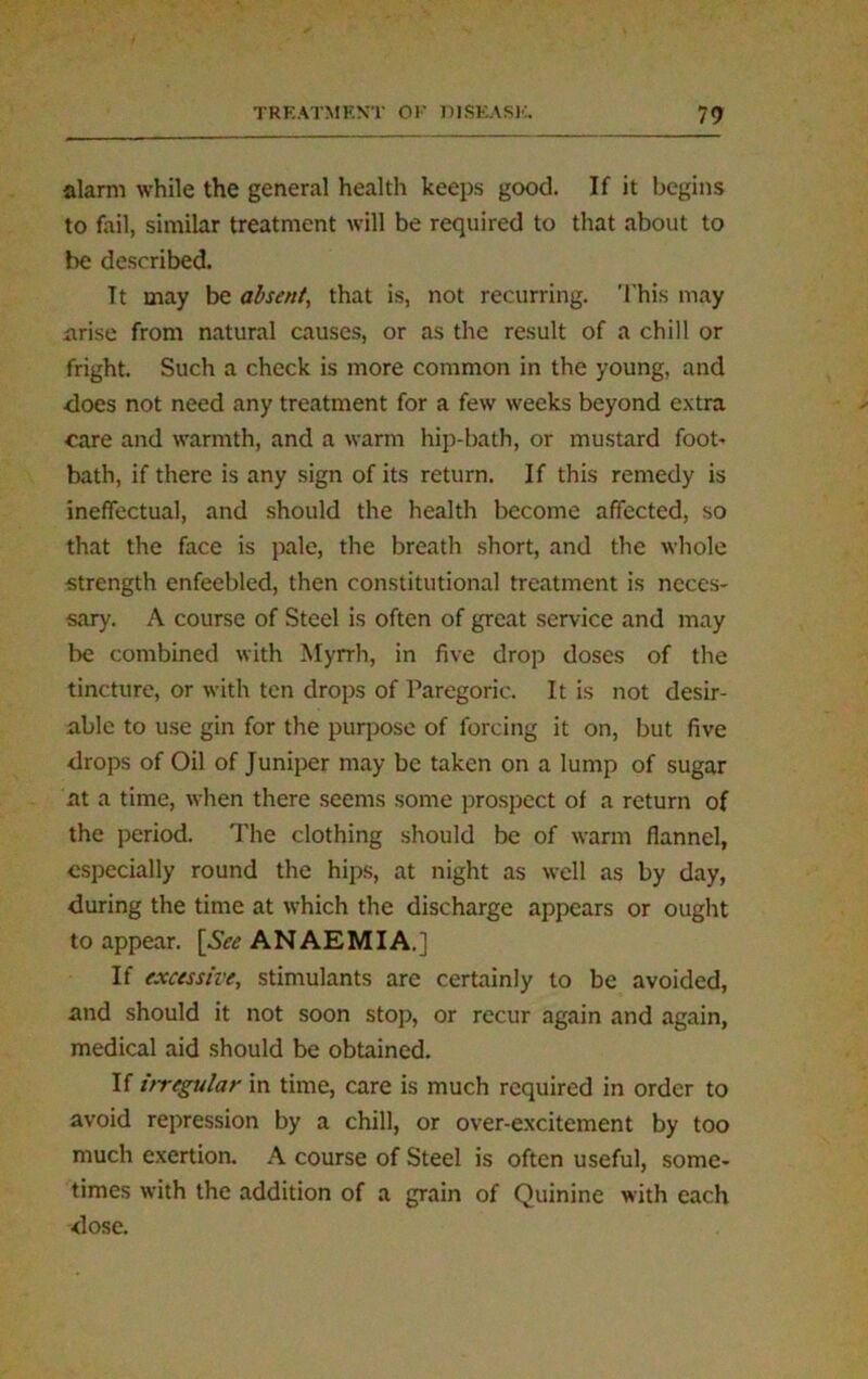 alarm while the general health keeps good. If it begins to fail, similar treatment will be required to that about to be described. Tt may be absent, that is, not recurring. This may arise from natural causes, or as the result of a chill or fright. Such a check is more common in the young, and does not need any treatment for a few weeks beyond extra care and warmth, and a warm hip-bath, or mustard foot* bath, if there is any sign of its return. If this remedy is ineffectual, and should the health become affected, so that the face is pale, the breath short, and the whole strength enfeebled, then constitutional treatment is neces- sary. A course of Steel is often of great service and may be combined with Myrrh, in five drop doses of the tincture, or with ten drops of Paregoric. It is not desir- able to use gin for the purpose of forcing it on, but five drops of Oil of Juniper may be taken on a lump of sugar at a time, when there seems some prospect of a return of the period. The clothing should be of warm flannel, especially round the hips, at night as well as by day, during the time at which the discharge appears or ought to appear. \See ANAEMIA.] If excessive, stimulants are certainly to be avoided, and should it not soon stop, or recur again and again, medical aid should be obtained. If irregular in time, care is much required in order to avoid repression by a chill, or over-excitement by too much exertion. A course of Steel is often useful, some- times with the addition of a grain of Quinine with each dose.