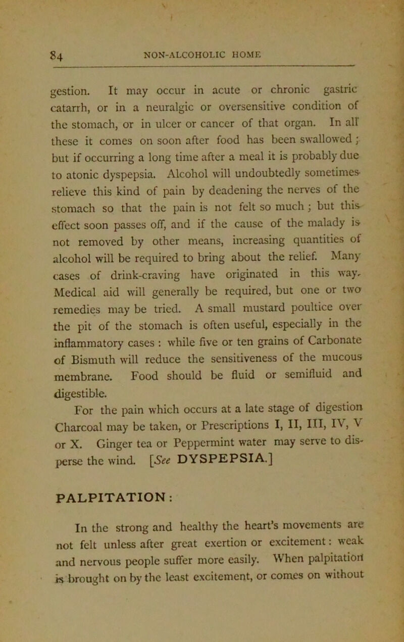 s ) 84 NON-ALCOHOLIC HOME gestion. It may occur in acute or chronic gastric catarrh, or in a neuralgic or oversensitive condition of the stomach, or in ulcer or cancer of that organ. In all' these it comes on soon after food has been swallowed; but if occurring a long time after a meal it is probably due to atonic dyspepsia. Alcohol will undoubtedly sometimes- relieve this kind of pain by deadening the nerves of the stomach so that the pain is not felt so much; but this- effect soon passes off, and if the cause of the malady is not removed by other means, increasing quantities of alcohol will be required to bring about the relief. Man) cases of drink-craving have originated in this way. Medical aid will generally be required, but one or two remedies may be tried. A small mustard poultice over the pit of the stomach is often useful, especially in the inflammatory cases : while five or ten grains of Carbonate of Bismuth will reduce the sensitiveness of the mucous membrane. Food should be fluid or semifluid and digestible. For the pain which occurs at a late stage of digestion Charcoal may be taken, or Prescriptions I, II, III, IV, V or X. Ginger tea or Peppermint water may serve to dis- perse the wind. DYSPEPSIA.] PALPITATION : In the strong and healthy the heart’s movements are not felt unless after great exertion or excitement: weak and nervous people suffer more easily. When palpitation is brought on by the least excitement, or comes on without