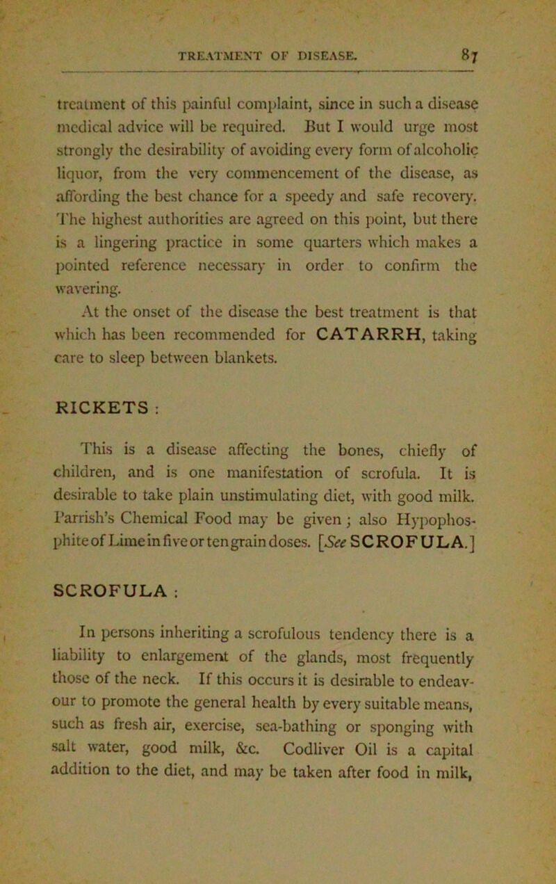 treatment of this painful complaint, since in such a disease medical advice will be required. But I would urge most strongly the desirability of avoiding every form of alcoholic liquor, from the very commencement of the disease, as affording the best chance for a speedy and safe recovery. The highest authorities are agreed on this point, but there is a lingering practice in some quarters which makes a pointed reference necessary in order to confirm the wavering. At the onset of the disease the best treatment is that which has been recommended for CATARRH, taking care to sleep between blankets. RICKETS : This is a disease affecting the bones, chiefly of children, and is one manifestation of scrofula. It is desirable to take plain unstimulating diet, with good milk. Parrish’s Chemical Food may be given; also Hypophos- phite of Lime in five or ten grain doses. [Acc SCROFULA.] SCROFULA: In persons inheriting a scrofulous tendency there is a liability to enlargement of the glands, most frequently those of the neck. If this occurs it is desirable to endeav- our to promote the general health by every suitable means, such as fresh air, exercise, sea-bathing or sponging with salt water, good milk, &c. Codliver Oil is a capital addition to the diet, and may be taken after food in milk,