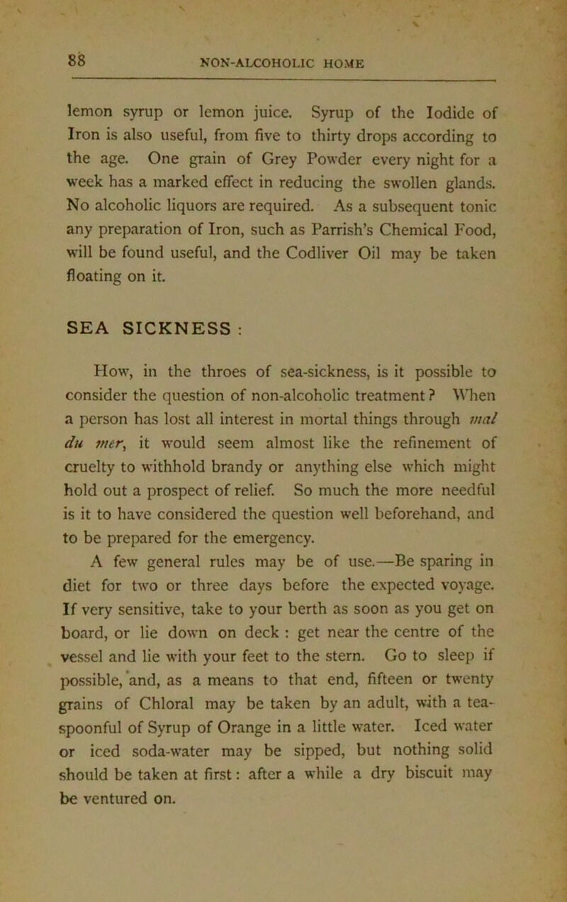 lemon syrup or lemon juice. Syrup of the Iodide of Iron is also useful, from five to thirty drops according to the age. One grain of Grey Powder every night for a week has a marked effect in reducing the swollen glands. No alcoholic liquors are required. As a subsequent tonic any preparation of Iron, such as Parrish’s Chemical Food, will be found useful, and the Codliver Oil may be taken floating on it. SEA SICKNESS : How, in the throes of sea-sickness, is it possible to consider the question of non-alcoholic treatment ? Wlien a person has lost all interest in mortal things through vial du mer, it would seem almost like the refinement of cruelty to withhold brandy or anything else which might hold out a prospect of relief. So much the more needful is it to have considered the question well beforehand, and to be prepared for the emergency. A few general rules may be of use.—Be sparing in diet for two or three days before the expected voyage. If very sensitive, take to your berth as soon as you get on board, or lie down on deck : get near the centre of the vessel and lie with your feet to the stern. Go to sleep if possible, and, as a means to that end, fifteen or twenty grains of Chloral may be taken by an adult, with a tea- spoonful of Syrup of Orange in a little water. Iced water or iced soda-water may be sipped, but nothing solid should be taken at first: after a while a dry biscuit may be ventured on.