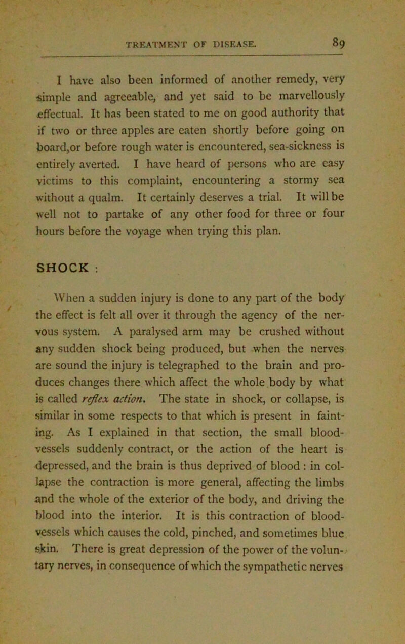 I have also been informed of another remedy, very simple and agreeable, and yet said to be marvellously effectual. It has been stated to me on good authority that if two or three apples are eaten shortly before going on board,or before rough water is encountered, sea-sickness is entirely averted. I have heard of persons who are easy victims to this complaint, encountering a stormy sea without a qualm. It certainly deserves a trial. It will be well not to partake of any other food for three or four hours before the voyage when trying this plan. SHOCK : When a sudden injury is done to any part of the body the effect is felt all over it through the agency of the ner- vous system. A paralysed arm may be crushed without any sudden shock being produced, but when the nerves are sound the injury is telegraphed to the brain and pro- duces changes there which affect the whole body by what is called reflex action. The state in shock, or collapse, is similar in some respects to that which is present in faint- ing. As I explained in that section, the small blood- vessels suddenly contract, or the action of the heart is depressed, and the brain is thus deprived of blood : in col- lapse the contraction is more general, affecting the limbs and the whole of the exterior of the body, and driving the blood into the interior. It is this contraction of blood- vessels which causes the cold, pinched, and sometimes blue skin. There is great depression of the power of the volun- tary nerves, in consequence of which the sympathetic nerves