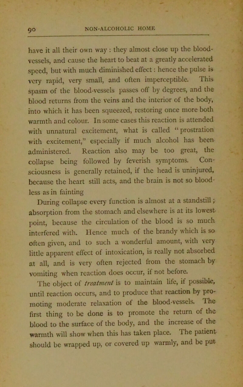 have it all their own way : they almost close up the blood- vessels, and cause the heart to beat at a greatly accelerated speed, but with much diminished effect: hence the pulse is very rapid, very small, and often imperceptible. This spasm of the blood-vessels passes off by degrees, and the blood returns from the veins and the interior of the body, into which it has been squeezed, restoring once more both warmth and colour. In some cases this reaction is attended with unnatural excitement, what is called “ prostration with excitement,” especially if much alcohol has been administered. Reaction also may be too great, the collapse being followed by feverish symptoms. Con- sciousness is generally retained, if the head is uninjured, because the heart still acts, and the brain is not so blood- less as in fainting During collapse every function is almost at a standstill; absorption from the stomach and elsewhere is at its lowest point, because the circulation of the blood is so much interfered with. Hence much of the brandy which is so often given, and to such a wonderful amount, with very little apparent effect of intoxication, is really not absorbed at all, and is very often rejected from the stomach by vomiting when reaction does occur, it not before. The object of treatment is to maintain life, if possible, until reaction occurs, and to produce that reaction by pro- moting moderate relaxation of the blood-vessels, d he first thing to be done is to promote the return of the blood to the surface of the body, and the increase of the warmth will show when this has taken place. The patient should be wrapped up, or covered up warmly, and be put-