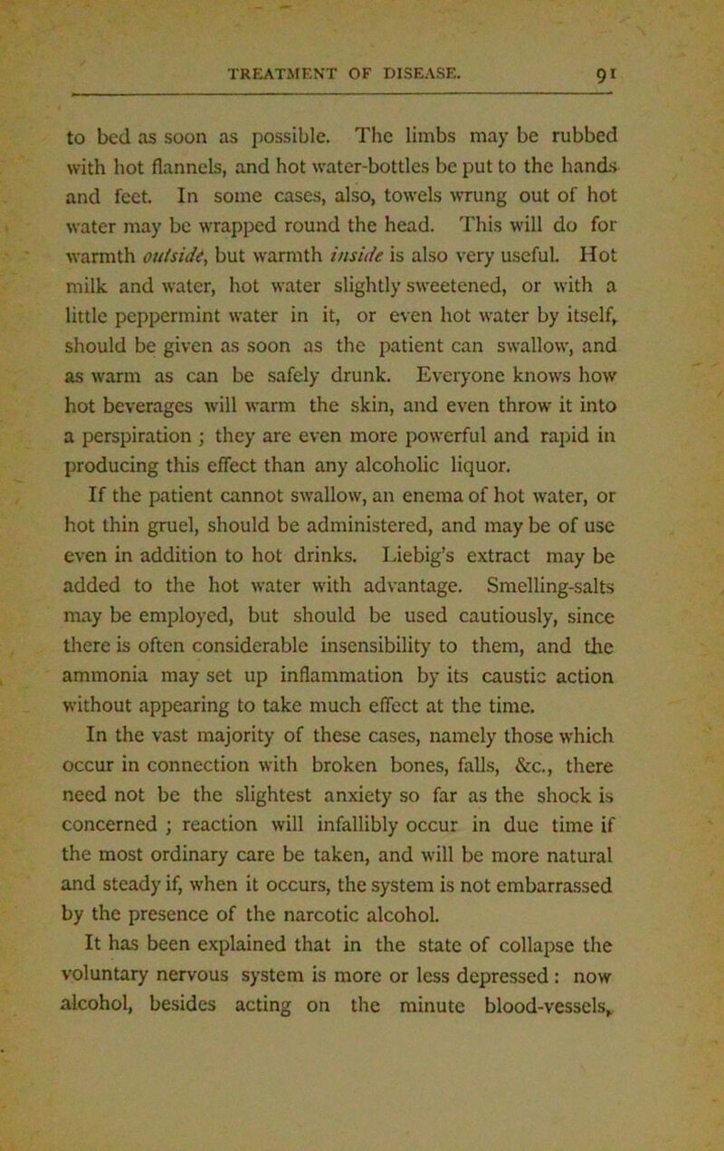 to bed as soon as possible. The limbs may be rubbed with hot flannels, and hot water-bottles be put to the hands and feet. In some cases, also, towels wrung out of hot water may be wrapped round the head. This will do for warmth outside, but warmth inside is also very useful. Hot milk and water, hot water slightly sweetened, or with a little peppermint water in it, or even hot water by itself, should be given as soon as the patient can swallow, and as warm as can be safely drunk. Everyone knows how hot beverages will warm the skin, and even throw it into a perspiration ; they are even more powerful and rapid in producing this effect than any alcoholic liquor. If the patient cannot swallow, an enema of hot water, or hot thin gruel, should be administered, and may be of use even in addition to hot drinks. Liebig’s extract may be added to the hot water with advantage. Smelling-salts may be employed, but should be used cautiously, since there is often considerable insensibility to them, and the ammonia may set up inflammation by its caustic action without appearing to take much effect at the time. In the vast majority of these cases, namely those which occur in connection with broken bones, falls, &c., there need not be the slightest anxiety so far as the shock is concerned ; reaction will infallibly occur in due time if the most ordinary care be taken, and will be more natural and steady if, when it occurs, the system is not embarrassed by the presence of the narcotic alcohol. It has been explained that in the state of collapse the voluntary nervous system is more or less depressed: now alcohol, besides acting on the minute blood-vessels*