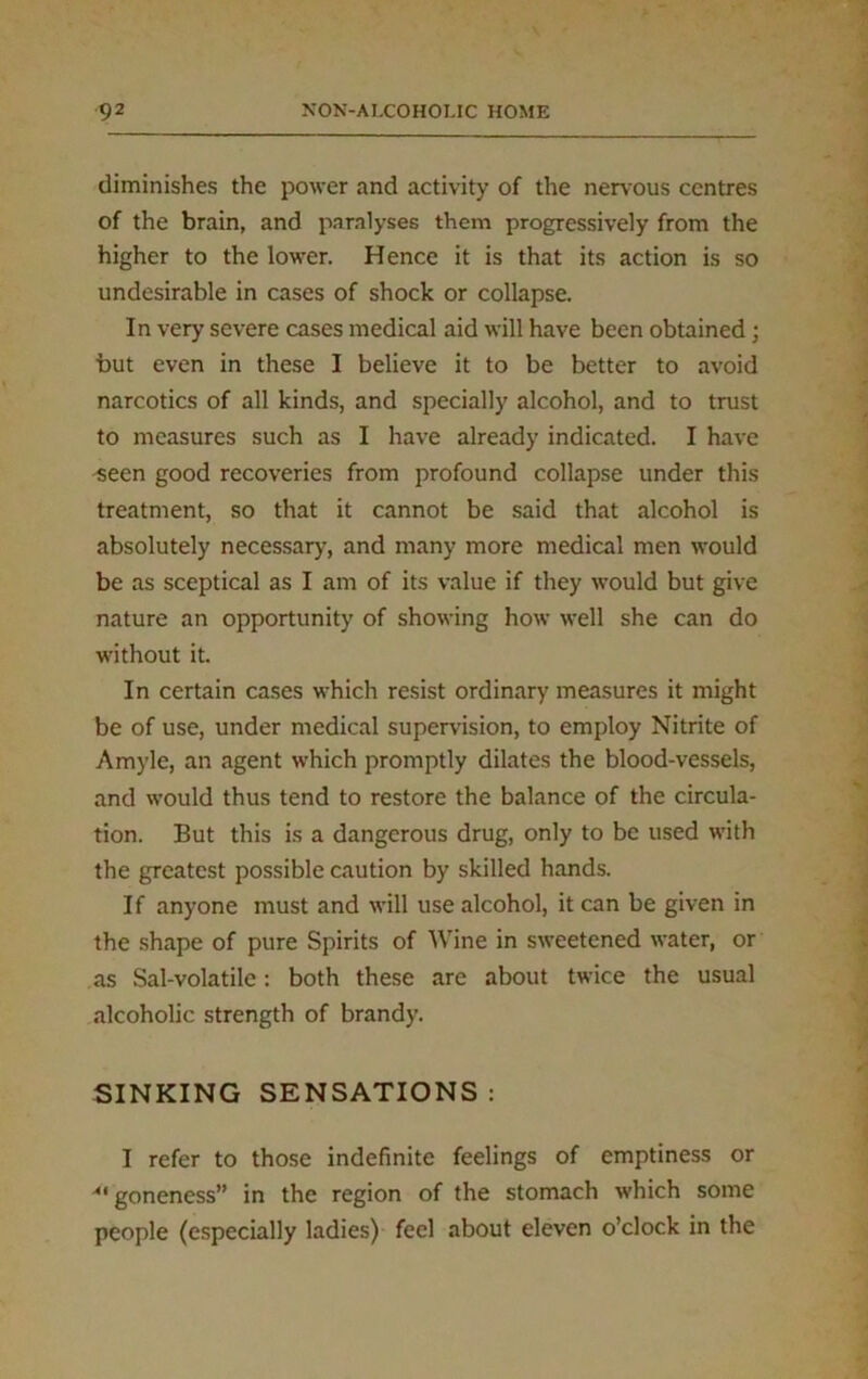 diminishes the power and activity of the nervous centres of the brain, and paralyses them progressively from the higher to the lower. Hence it is that its action is so undesirable in cases of shock or collapse. In very severe cases medical aid will have been obtained; but even in these I believe it to be better to avoid narcotics of all kinds, and specially alcohol, and to trust to measures such as I have already indicated. I have seen good recoveries from profound collapse under this treatment, so that it cannot be said that alcohol is absolutely necessary, and many more medical men would be as sceptical as I am of its value if they would but give nature an opportunity of showing how well she can do without it. In certain cases which resist ordinary measures it might be of use, under medical supervision, to employ Nitrite of Amylc, an agent which promptly dilates the blood-vessels, and would thus tend to restore the balance of the circula- tion. But this is a dangerous drug, only to be used with the greatest possible caution by skilled hands. If anyone must and will use alcohol, it can be given in the shape of pure Spirits of Wine in sweetened water, or as Sal-volatile: both these are about twice the usual alcoholic strength of brandy. SINKING SENSATIONS: I refer to those indefinite feelings of emptiness or goneness” in the region of the stomach which some people (especially ladies) feel about eleven o’clock in the