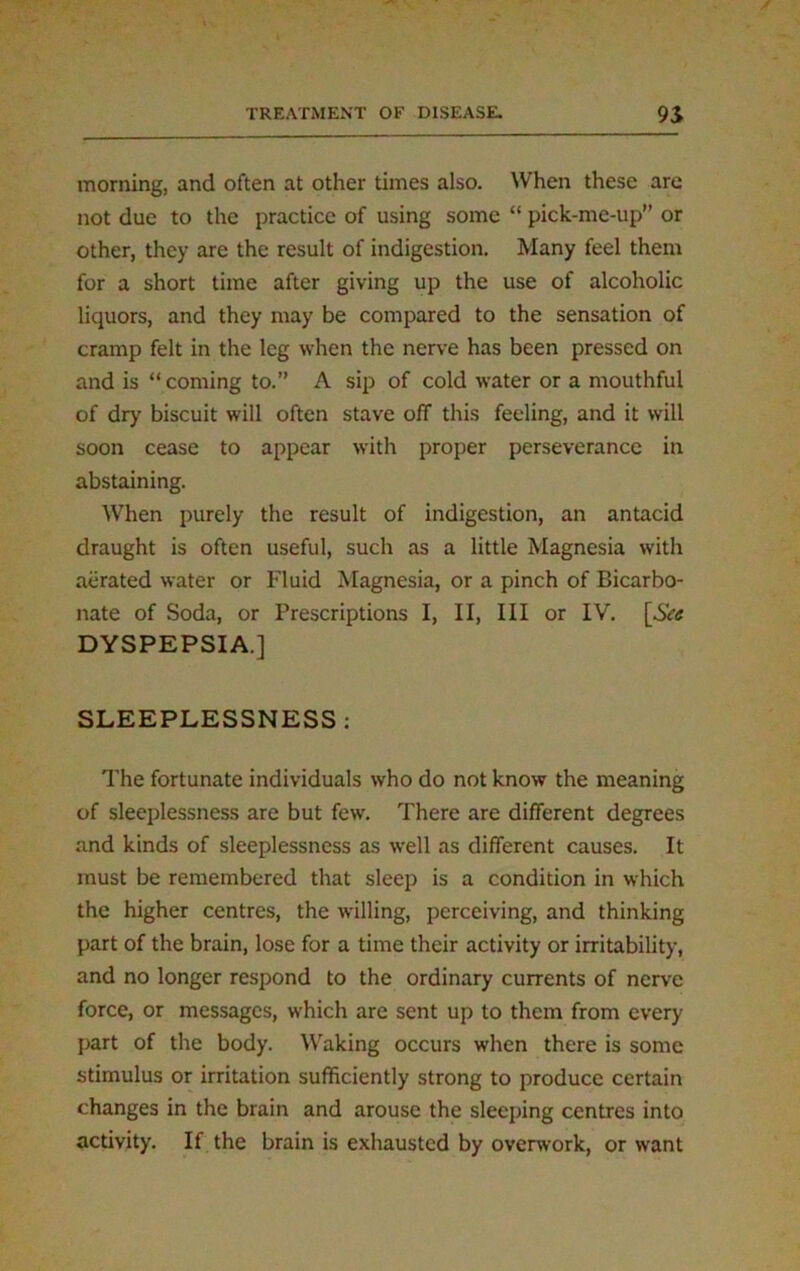 morning, and often at other times also. When these are not due to the practice of using some “ pick-me-up or other, they are the result of indigestion. Many feel them for a short time after giving up the use of alcoholic liquors, and they may be compared to the sensation of cramp felt in the leg when the nerve has been pressed on and is “ coming to.” A sip of cold water or a mouthful of dry biscuit will often stave off this feeling, and it will soon cease to appear with proper perseverance in abstaining. When purely the result of indigestion, an antacid draught is often useful, such as a little Magnesia with aerated water or Fluid Magnesia, or a pinch of Bicarbo- nate of Soda, or Prescriptions I, II, III or IV. [See DYSPEPSIA.] SLEEPLESSNESS : The fortunate individuals who do not know the meaning of sleeplessness are but few. There are different degrees and kinds of sleeplessness as well as different causes. It must be remembered that sleep is a condition in which the higher centres, the willing, perceiving, and thinking part of the brain, lose for a time their activity or irritability, and no longer respond to the ordinary currents of nerve force, or messages, which are sent up to them from every part of the body. Waking occurs when there is some stimulus or irritation sufficiently strong to produce certain changes in the brain and arouse the sleeping centres into activity. If the brain is exhausted by overwork, or want